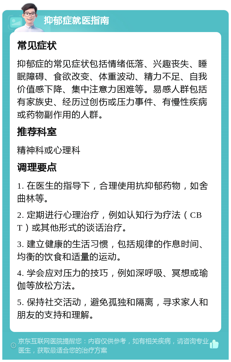 抑郁症就医指南 常见症状 抑郁症的常见症状包括情绪低落、兴趣丧失、睡眠障碍、食欲改变、体重波动、精力不足、自我价值感下降、集中注意力困难等。易感人群包括有家族史、经历过创伤或压力事件、有慢性疾病或药物副作用的人群。 推荐科室 精神科或心理科 调理要点 1. 在医生的指导下，合理使用抗抑郁药物，如舍曲林等。 2. 定期进行心理治疗，例如认知行为疗法（CBT）或其他形式的谈话治疗。 3. 建立健康的生活习惯，包括规律的作息时间、均衡的饮食和适量的运动。 4. 学会应对压力的技巧，例如深呼吸、冥想或瑜伽等放松方法。 5. 保持社交活动，避免孤独和隔离，寻求家人和朋友的支持和理解。