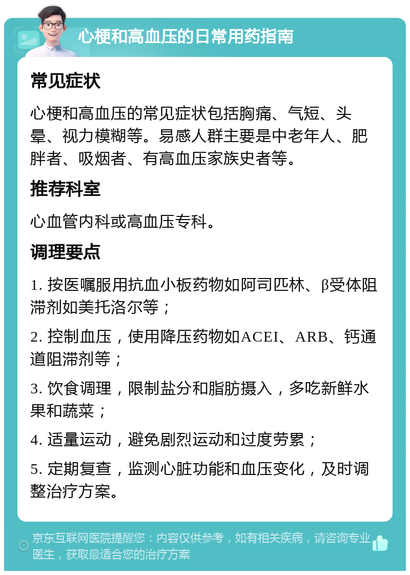 心梗和高血压的日常用药指南 常见症状 心梗和高血压的常见症状包括胸痛、气短、头晕、视力模糊等。易感人群主要是中老年人、肥胖者、吸烟者、有高血压家族史者等。 推荐科室 心血管内科或高血压专科。 调理要点 1. 按医嘱服用抗血小板药物如阿司匹林、β受体阻滞剂如美托洛尔等； 2. 控制血压，使用降压药物如ACEI、ARB、钙通道阻滞剂等； 3. 饮食调理，限制盐分和脂肪摄入，多吃新鲜水果和蔬菜； 4. 适量运动，避免剧烈运动和过度劳累； 5. 定期复查，监测心脏功能和血压变化，及时调整治疗方案。