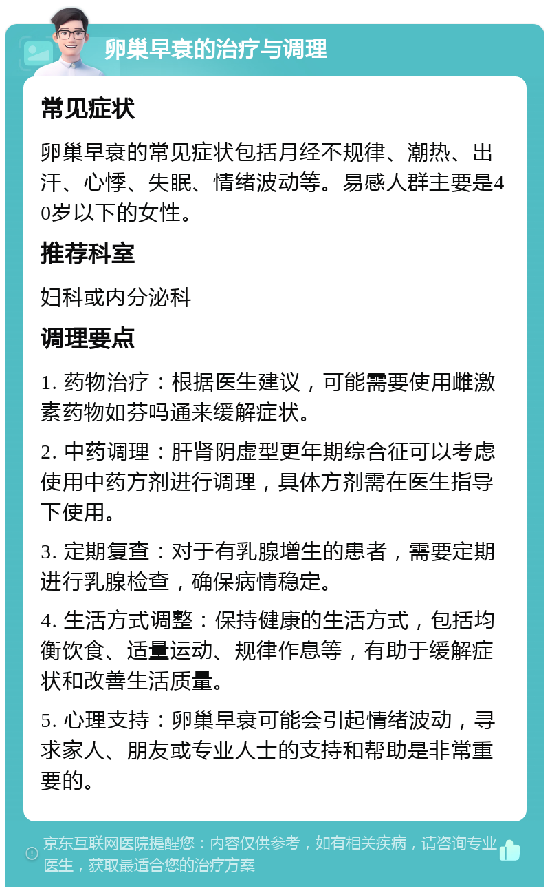 卵巢早衰的治疗与调理 常见症状 卵巢早衰的常见症状包括月经不规律、潮热、出汗、心悸、失眠、情绪波动等。易感人群主要是40岁以下的女性。 推荐科室 妇科或内分泌科 调理要点 1. 药物治疗：根据医生建议，可能需要使用雌激素药物如芬吗通来缓解症状。 2. 中药调理：肝肾阴虚型更年期综合征可以考虑使用中药方剂进行调理，具体方剂需在医生指导下使用。 3. 定期复查：对于有乳腺增生的患者，需要定期进行乳腺检查，确保病情稳定。 4. 生活方式调整：保持健康的生活方式，包括均衡饮食、适量运动、规律作息等，有助于缓解症状和改善生活质量。 5. 心理支持：卵巢早衰可能会引起情绪波动，寻求家人、朋友或专业人士的支持和帮助是非常重要的。