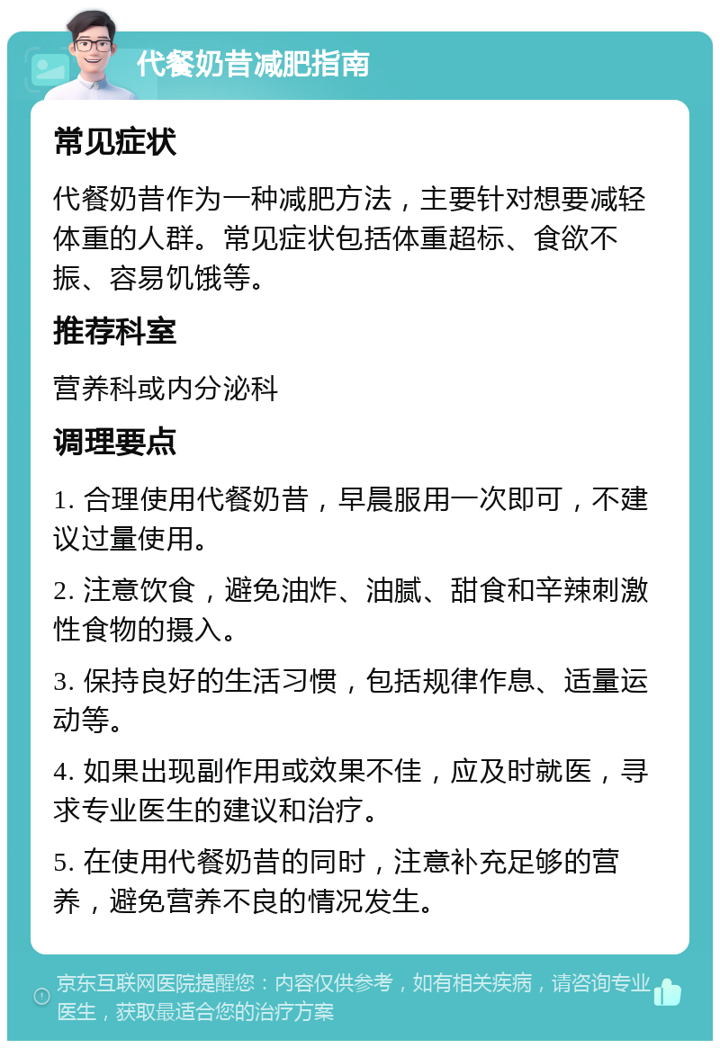 代餐奶昔减肥指南 常见症状 代餐奶昔作为一种减肥方法，主要针对想要减轻体重的人群。常见症状包括体重超标、食欲不振、容易饥饿等。 推荐科室 营养科或内分泌科 调理要点 1. 合理使用代餐奶昔，早晨服用一次即可，不建议过量使用。 2. 注意饮食，避免油炸、油腻、甜食和辛辣刺激性食物的摄入。 3. 保持良好的生活习惯，包括规律作息、适量运动等。 4. 如果出现副作用或效果不佳，应及时就医，寻求专业医生的建议和治疗。 5. 在使用代餐奶昔的同时，注意补充足够的营养，避免营养不良的情况发生。