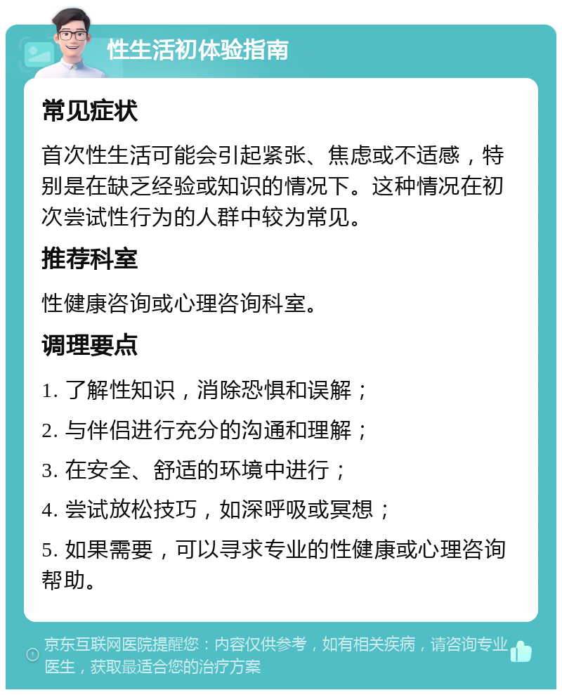 性生活初体验指南 常见症状 首次性生活可能会引起紧张、焦虑或不适感，特别是在缺乏经验或知识的情况下。这种情况在初次尝试性行为的人群中较为常见。 推荐科室 性健康咨询或心理咨询科室。 调理要点 1. 了解性知识，消除恐惧和误解； 2. 与伴侣进行充分的沟通和理解； 3. 在安全、舒适的环境中进行； 4. 尝试放松技巧，如深呼吸或冥想； 5. 如果需要，可以寻求专业的性健康或心理咨询帮助。