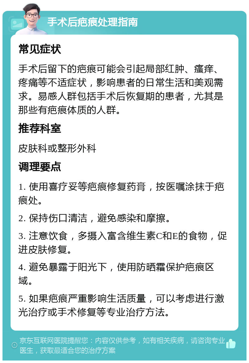 手术后疤痕处理指南 常见症状 手术后留下的疤痕可能会引起局部红肿、瘙痒、疼痛等不适症状，影响患者的日常生活和美观需求。易感人群包括手术后恢复期的患者，尤其是那些有疤痕体质的人群。 推荐科室 皮肤科或整形外科 调理要点 1. 使用喜疗妥等疤痕修复药膏，按医嘱涂抹于疤痕处。 2. 保持伤口清洁，避免感染和摩擦。 3. 注意饮食，多摄入富含维生素C和E的食物，促进皮肤修复。 4. 避免暴露于阳光下，使用防晒霜保护疤痕区域。 5. 如果疤痕严重影响生活质量，可以考虑进行激光治疗或手术修复等专业治疗方法。