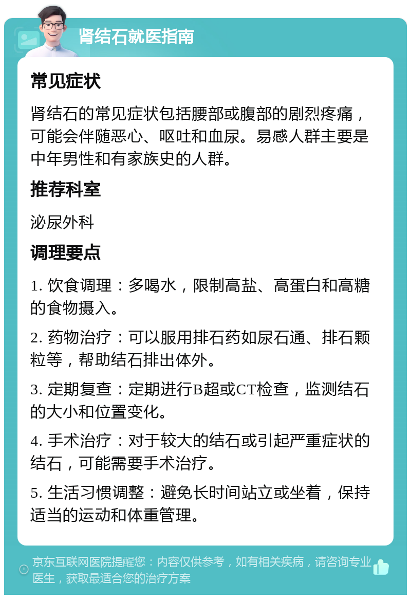 肾结石就医指南 常见症状 肾结石的常见症状包括腰部或腹部的剧烈疼痛，可能会伴随恶心、呕吐和血尿。易感人群主要是中年男性和有家族史的人群。 推荐科室 泌尿外科 调理要点 1. 饮食调理：多喝水，限制高盐、高蛋白和高糖的食物摄入。 2. 药物治疗：可以服用排石药如尿石通、排石颗粒等，帮助结石排出体外。 3. 定期复查：定期进行B超或CT检查，监测结石的大小和位置变化。 4. 手术治疗：对于较大的结石或引起严重症状的结石，可能需要手术治疗。 5. 生活习惯调整：避免长时间站立或坐着，保持适当的运动和体重管理。