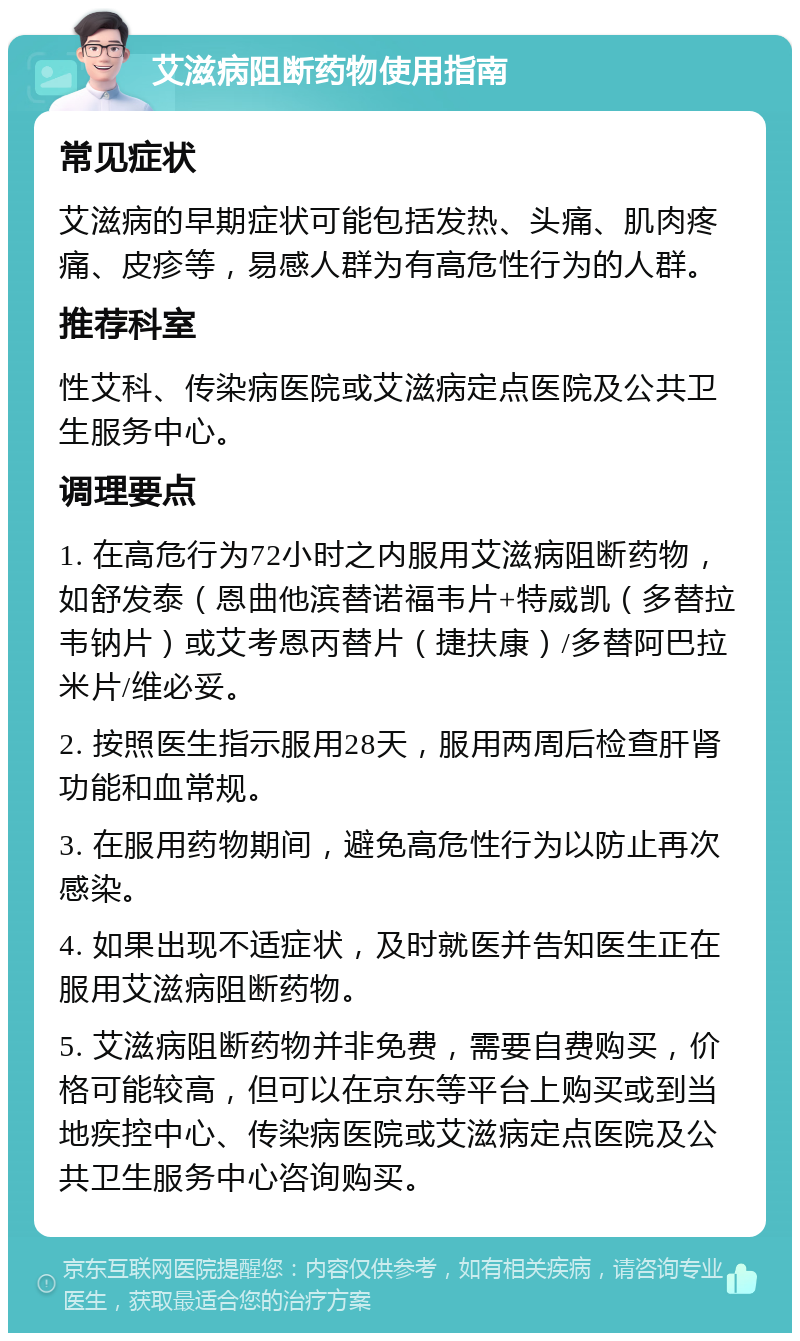 艾滋病阻断药物使用指南 常见症状 艾滋病的早期症状可能包括发热、头痛、肌肉疼痛、皮疹等，易感人群为有高危性行为的人群。 推荐科室 性艾科、传染病医院或艾滋病定点医院及公共卫生服务中心。 调理要点 1. 在高危行为72小时之内服用艾滋病阻断药物，如舒发泰（恩曲他滨替诺福韦片+特威凯（多替拉韦钠片）或艾考恩丙替片（捷扶康）/多替阿巴拉米片/维必妥。 2. 按照医生指示服用28天，服用两周后检查肝肾功能和血常规。 3. 在服用药物期间，避免高危性行为以防止再次感染。 4. 如果出现不适症状，及时就医并告知医生正在服用艾滋病阻断药物。 5. 艾滋病阻断药物并非免费，需要自费购买，价格可能较高，但可以在京东等平台上购买或到当地疾控中心、传染病医院或艾滋病定点医院及公共卫生服务中心咨询购买。