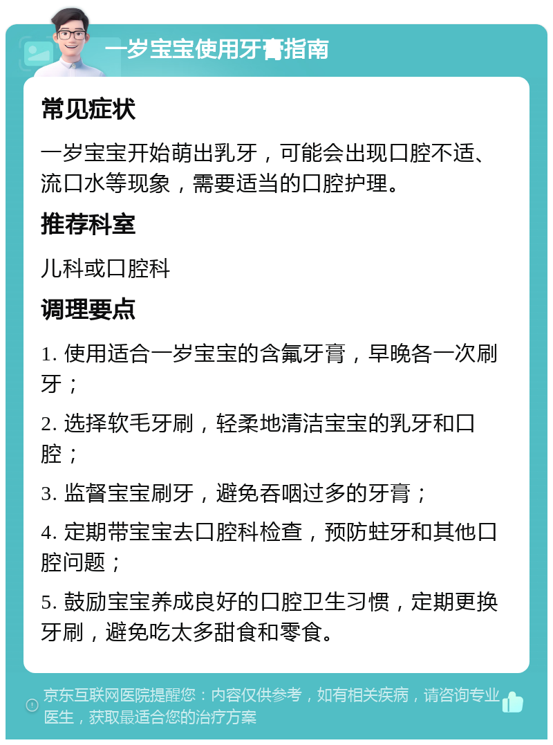 一岁宝宝使用牙膏指南 常见症状 一岁宝宝开始萌出乳牙，可能会出现口腔不适、流口水等现象，需要适当的口腔护理。 推荐科室 儿科或口腔科 调理要点 1. 使用适合一岁宝宝的含氟牙膏，早晚各一次刷牙； 2. 选择软毛牙刷，轻柔地清洁宝宝的乳牙和口腔； 3. 监督宝宝刷牙，避免吞咽过多的牙膏； 4. 定期带宝宝去口腔科检查，预防蛀牙和其他口腔问题； 5. 鼓励宝宝养成良好的口腔卫生习惯，定期更换牙刷，避免吃太多甜食和零食。