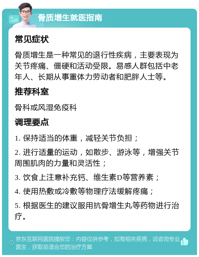 骨质增生就医指南 常见症状 骨质增生是一种常见的退行性疾病，主要表现为关节疼痛、僵硬和活动受限。易感人群包括中老年人、长期从事重体力劳动者和肥胖人士等。 推荐科室 骨科或风湿免疫科 调理要点 1. 保持适当的体重，减轻关节负担； 2. 进行适量的运动，如散步、游泳等，增强关节周围肌肉的力量和灵活性； 3. 饮食上注意补充钙、维生素D等营养素； 4. 使用热敷或冷敷等物理疗法缓解疼痛； 5. 根据医生的建议服用抗骨增生丸等药物进行治疗。