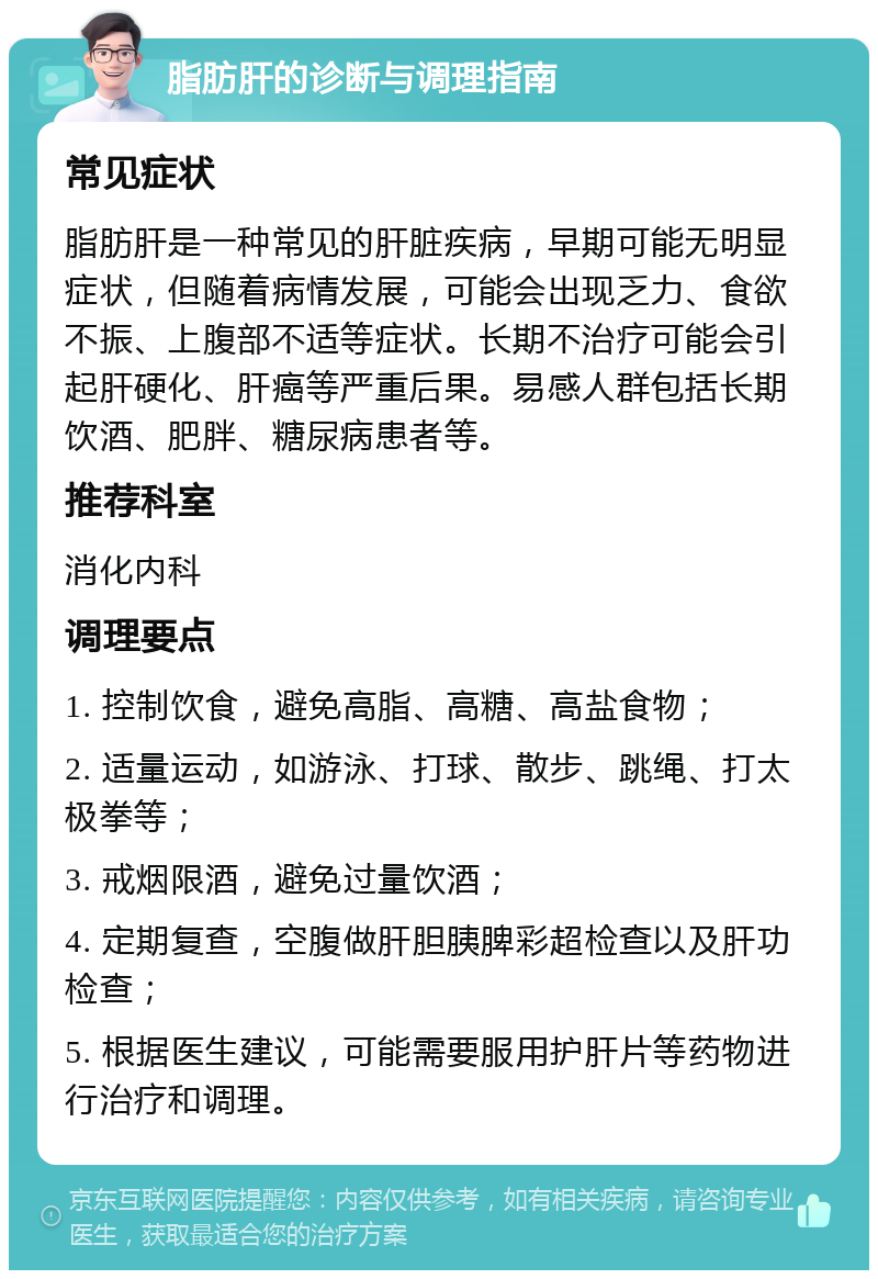 脂肪肝的诊断与调理指南 常见症状 脂肪肝是一种常见的肝脏疾病，早期可能无明显症状，但随着病情发展，可能会出现乏力、食欲不振、上腹部不适等症状。长期不治疗可能会引起肝硬化、肝癌等严重后果。易感人群包括长期饮酒、肥胖、糖尿病患者等。 推荐科室 消化内科 调理要点 1. 控制饮食，避免高脂、高糖、高盐食物； 2. 适量运动，如游泳、打球、散步、跳绳、打太极拳等； 3. 戒烟限酒，避免过量饮酒； 4. 定期复查，空腹做肝胆胰脾彩超检查以及肝功检查； 5. 根据医生建议，可能需要服用护肝片等药物进行治疗和调理。