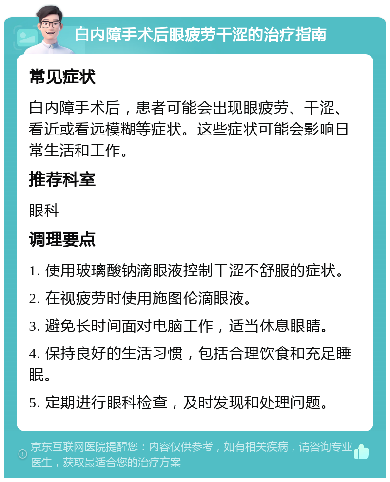 白内障手术后眼疲劳干涩的治疗指南 常见症状 白内障手术后，患者可能会出现眼疲劳、干涩、看近或看远模糊等症状。这些症状可能会影响日常生活和工作。 推荐科室 眼科 调理要点 1. 使用玻璃酸钠滴眼液控制干涩不舒服的症状。 2. 在视疲劳时使用施图伦滴眼液。 3. 避免长时间面对电脑工作，适当休息眼睛。 4. 保持良好的生活习惯，包括合理饮食和充足睡眠。 5. 定期进行眼科检查，及时发现和处理问题。