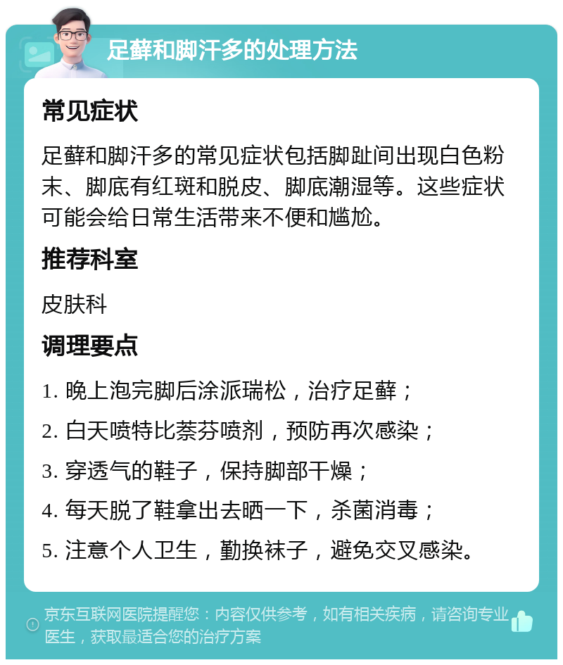 足藓和脚汗多的处理方法 常见症状 足藓和脚汗多的常见症状包括脚趾间出现白色粉末、脚底有红斑和脱皮、脚底潮湿等。这些症状可能会给日常生活带来不便和尴尬。 推荐科室 皮肤科 调理要点 1. 晚上泡完脚后涂派瑞松，治疗足藓； 2. 白天喷特比萘芬喷剂，预防再次感染； 3. 穿透气的鞋子，保持脚部干燥； 4. 每天脱了鞋拿出去晒一下，杀菌消毒； 5. 注意个人卫生，勤换袜子，避免交叉感染。