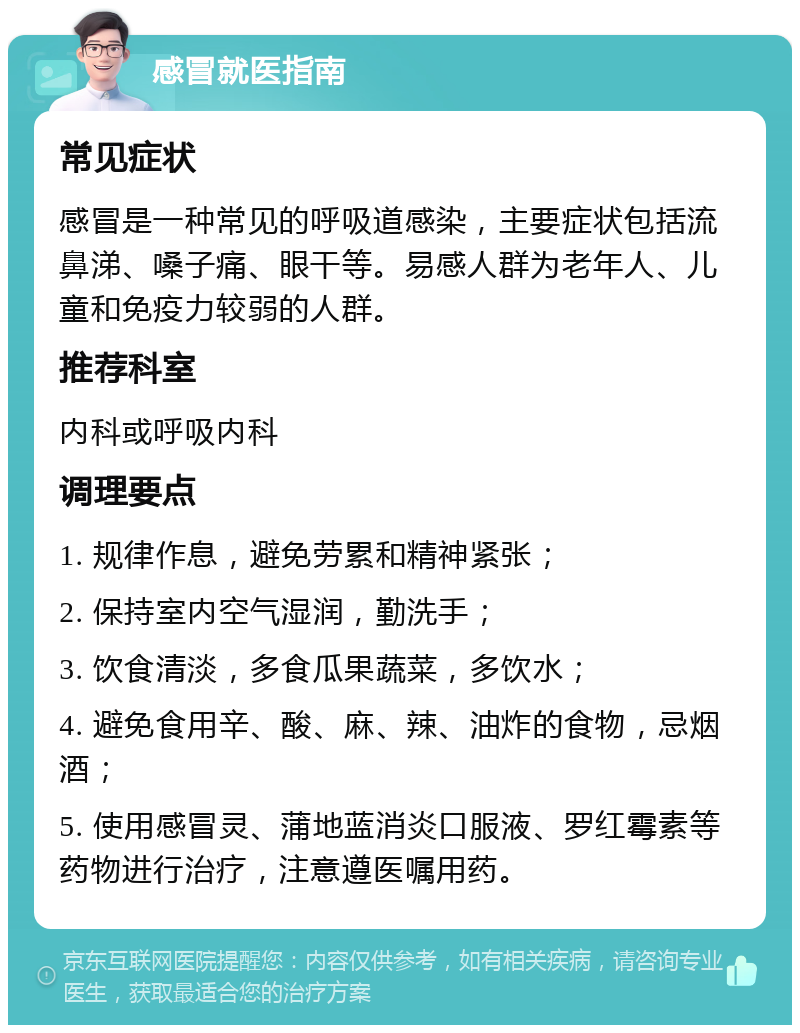 感冒就医指南 常见症状 感冒是一种常见的呼吸道感染，主要症状包括流鼻涕、嗓子痛、眼干等。易感人群为老年人、儿童和免疫力较弱的人群。 推荐科室 内科或呼吸内科 调理要点 1. 规律作息，避免劳累和精神紧张； 2. 保持室内空气湿润，勤洗手； 3. 饮食清淡，多食瓜果蔬菜，多饮水； 4. 避免食用辛、酸、麻、辣、油炸的食物，忌烟酒； 5. 使用感冒灵、蒲地蓝消炎口服液、罗红霉素等药物进行治疗，注意遵医嘱用药。