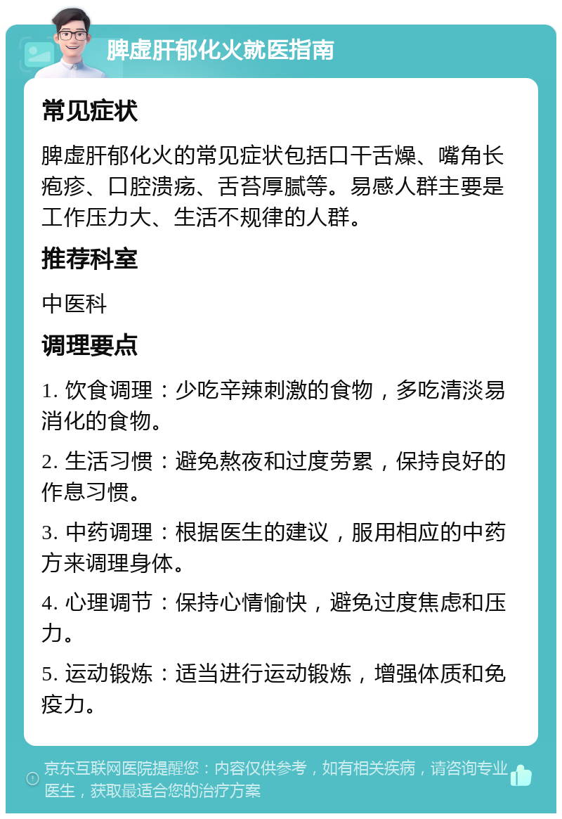 脾虚肝郁化火就医指南 常见症状 脾虚肝郁化火的常见症状包括口干舌燥、嘴角长疱疹、口腔溃疡、舌苔厚腻等。易感人群主要是工作压力大、生活不规律的人群。 推荐科室 中医科 调理要点 1. 饮食调理：少吃辛辣刺激的食物，多吃清淡易消化的食物。 2. 生活习惯：避免熬夜和过度劳累，保持良好的作息习惯。 3. 中药调理：根据医生的建议，服用相应的中药方来调理身体。 4. 心理调节：保持心情愉快，避免过度焦虑和压力。 5. 运动锻炼：适当进行运动锻炼，增强体质和免疫力。