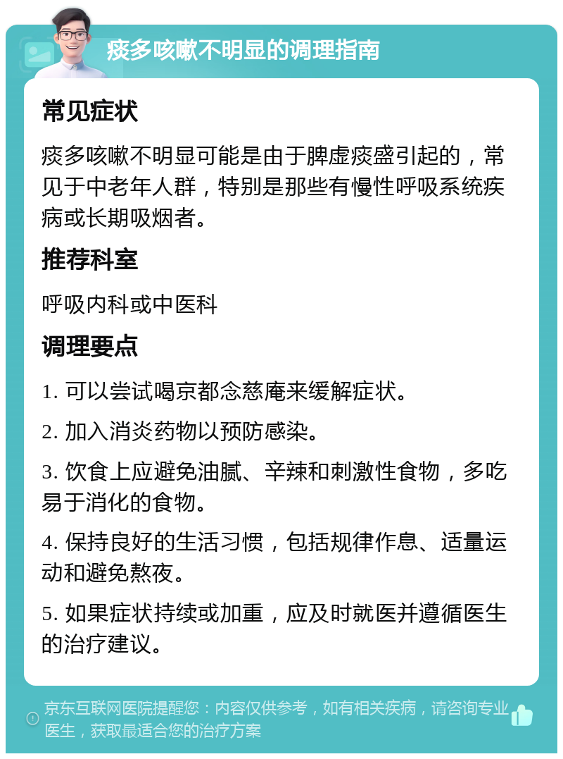 痰多咳嗽不明显的调理指南 常见症状 痰多咳嗽不明显可能是由于脾虚痰盛引起的，常见于中老年人群，特别是那些有慢性呼吸系统疾病或长期吸烟者。 推荐科室 呼吸内科或中医科 调理要点 1. 可以尝试喝京都念慈庵来缓解症状。 2. 加入消炎药物以预防感染。 3. 饮食上应避免油腻、辛辣和刺激性食物，多吃易于消化的食物。 4. 保持良好的生活习惯，包括规律作息、适量运动和避免熬夜。 5. 如果症状持续或加重，应及时就医并遵循医生的治疗建议。