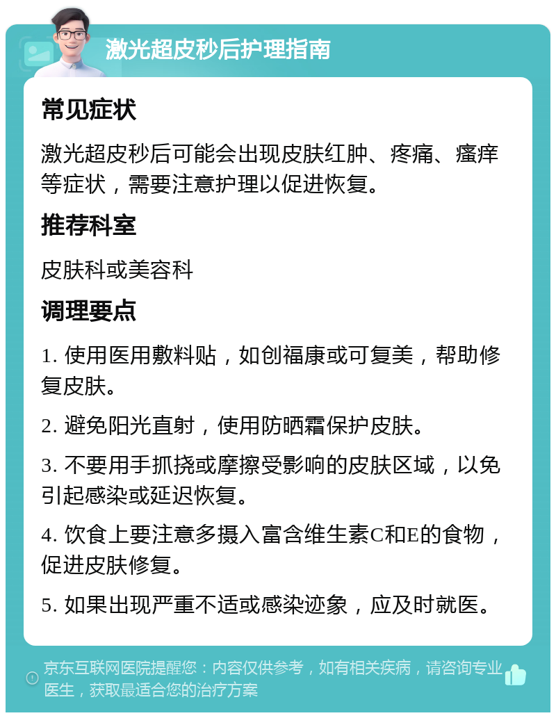 激光超皮秒后护理指南 常见症状 激光超皮秒后可能会出现皮肤红肿、疼痛、瘙痒等症状，需要注意护理以促进恢复。 推荐科室 皮肤科或美容科 调理要点 1. 使用医用敷料贴，如创福康或可复美，帮助修复皮肤。 2. 避免阳光直射，使用防晒霜保护皮肤。 3. 不要用手抓挠或摩擦受影响的皮肤区域，以免引起感染或延迟恢复。 4. 饮食上要注意多摄入富含维生素C和E的食物，促进皮肤修复。 5. 如果出现严重不适或感染迹象，应及时就医。