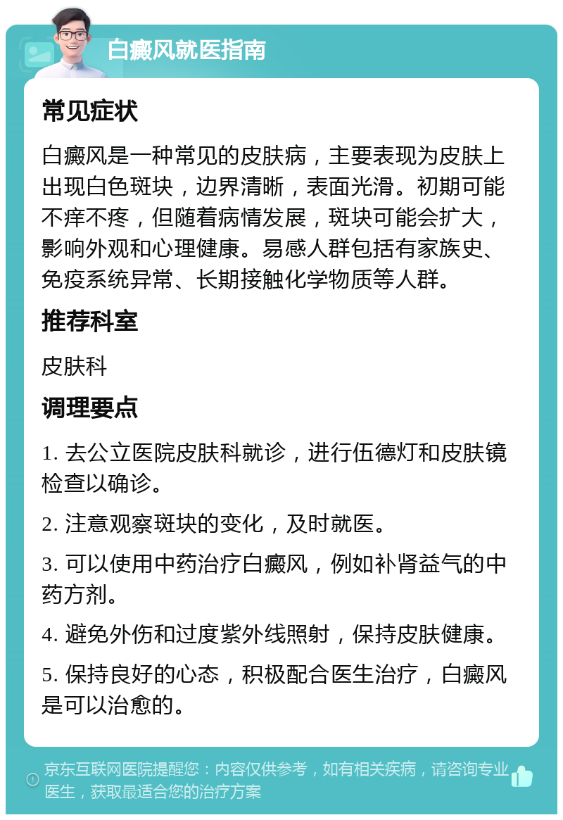 白癜风就医指南 常见症状 白癜风是一种常见的皮肤病，主要表现为皮肤上出现白色斑块，边界清晰，表面光滑。初期可能不痒不疼，但随着病情发展，斑块可能会扩大，影响外观和心理健康。易感人群包括有家族史、免疫系统异常、长期接触化学物质等人群。 推荐科室 皮肤科 调理要点 1. 去公立医院皮肤科就诊，进行伍德灯和皮肤镜检查以确诊。 2. 注意观察斑块的变化，及时就医。 3. 可以使用中药治疗白癜风，例如补肾益气的中药方剂。 4. 避免外伤和过度紫外线照射，保持皮肤健康。 5. 保持良好的心态，积极配合医生治疗，白癜风是可以治愈的。