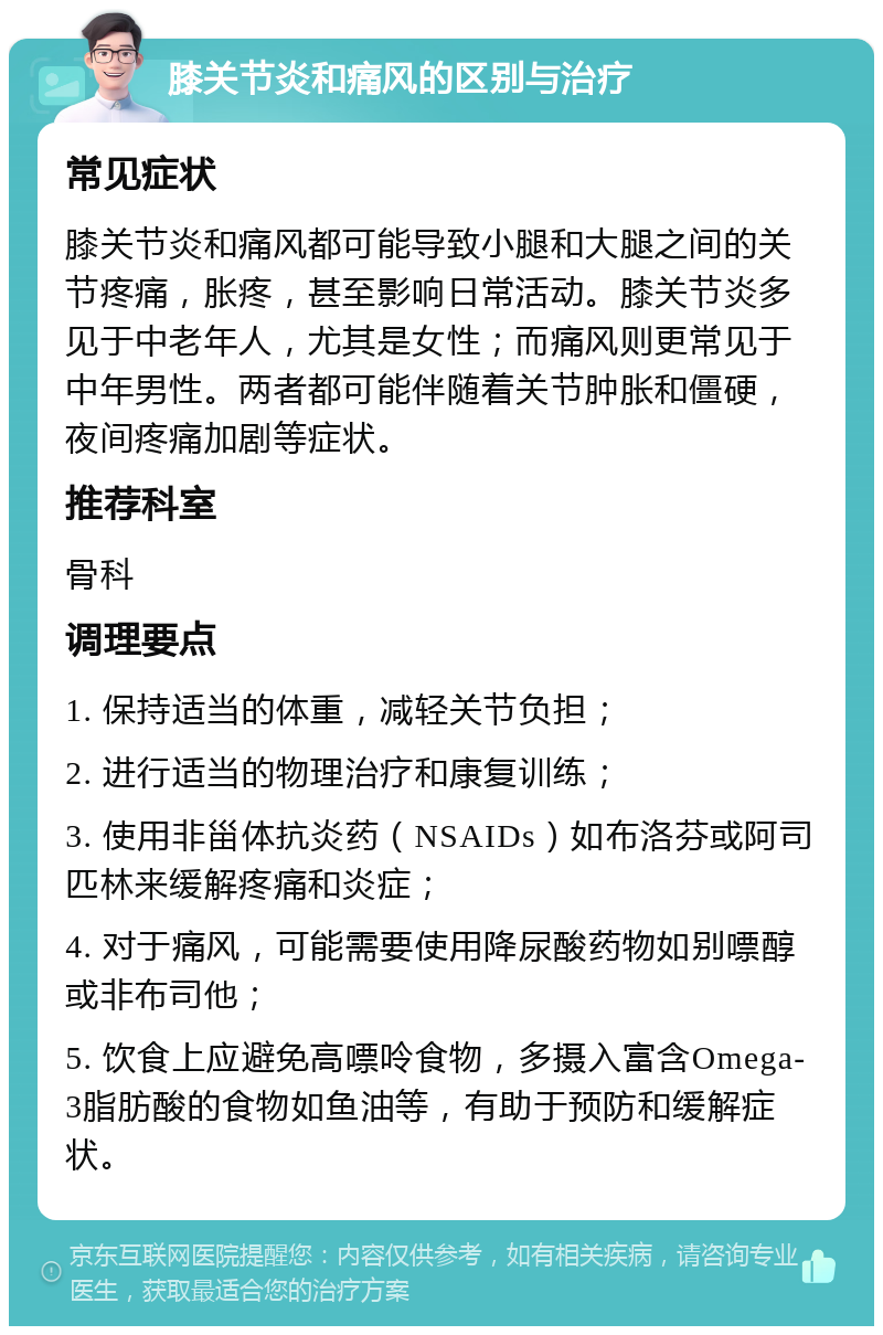 膝关节炎和痛风的区别与治疗 常见症状 膝关节炎和痛风都可能导致小腿和大腿之间的关节疼痛，胀疼，甚至影响日常活动。膝关节炎多见于中老年人，尤其是女性；而痛风则更常见于中年男性。两者都可能伴随着关节肿胀和僵硬，夜间疼痛加剧等症状。 推荐科室 骨科 调理要点 1. 保持适当的体重，减轻关节负担； 2. 进行适当的物理治疗和康复训练； 3. 使用非甾体抗炎药（NSAIDs）如布洛芬或阿司匹林来缓解疼痛和炎症； 4. 对于痛风，可能需要使用降尿酸药物如别嘌醇或非布司他； 5. 饮食上应避免高嘌呤食物，多摄入富含Omega-3脂肪酸的食物如鱼油等，有助于预防和缓解症状。