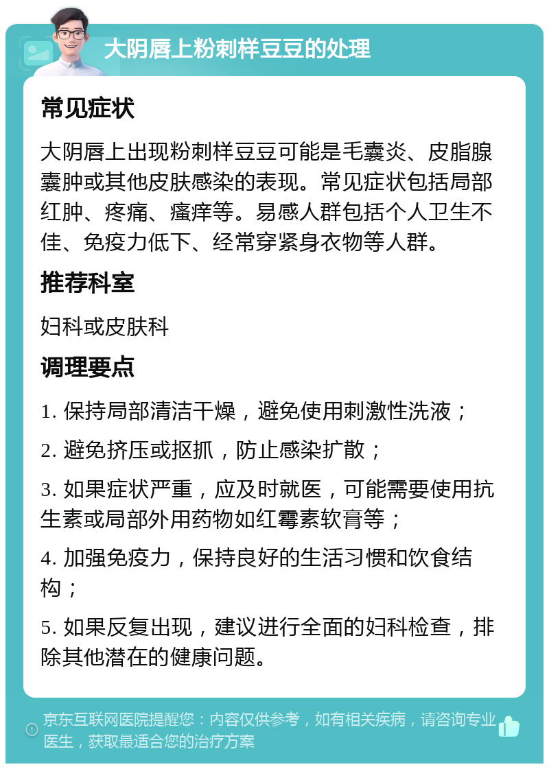 大阴唇上粉刺样豆豆的处理 常见症状 大阴唇上出现粉刺样豆豆可能是毛囊炎、皮脂腺囊肿或其他皮肤感染的表现。常见症状包括局部红肿、疼痛、瘙痒等。易感人群包括个人卫生不佳、免疫力低下、经常穿紧身衣物等人群。 推荐科室 妇科或皮肤科 调理要点 1. 保持局部清洁干燥，避免使用刺激性洗液； 2. 避免挤压或抠抓，防止感染扩散； 3. 如果症状严重，应及时就医，可能需要使用抗生素或局部外用药物如红霉素软膏等； 4. 加强免疫力，保持良好的生活习惯和饮食结构； 5. 如果反复出现，建议进行全面的妇科检查，排除其他潜在的健康问题。