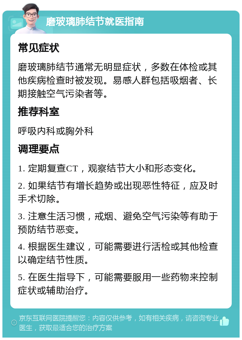 磨玻璃肺结节就医指南 常见症状 磨玻璃肺结节通常无明显症状，多数在体检或其他疾病检查时被发现。易感人群包括吸烟者、长期接触空气污染者等。 推荐科室 呼吸内科或胸外科 调理要点 1. 定期复查CT，观察结节大小和形态变化。 2. 如果结节有增长趋势或出现恶性特征，应及时手术切除。 3. 注意生活习惯，戒烟、避免空气污染等有助于预防结节恶变。 4. 根据医生建议，可能需要进行活检或其他检查以确定结节性质。 5. 在医生指导下，可能需要服用一些药物来控制症状或辅助治疗。