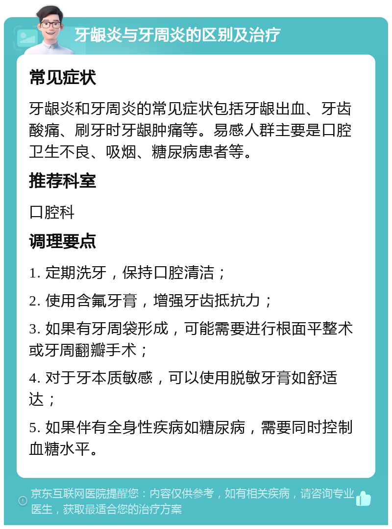 牙龈炎与牙周炎的区别及治疗 常见症状 牙龈炎和牙周炎的常见症状包括牙龈出血、牙齿酸痛、刷牙时牙龈肿痛等。易感人群主要是口腔卫生不良、吸烟、糖尿病患者等。 推荐科室 口腔科 调理要点 1. 定期洗牙，保持口腔清洁； 2. 使用含氟牙膏，增强牙齿抵抗力； 3. 如果有牙周袋形成，可能需要进行根面平整术或牙周翻瓣手术； 4. 对于牙本质敏感，可以使用脱敏牙膏如舒适达； 5. 如果伴有全身性疾病如糖尿病，需要同时控制血糖水平。