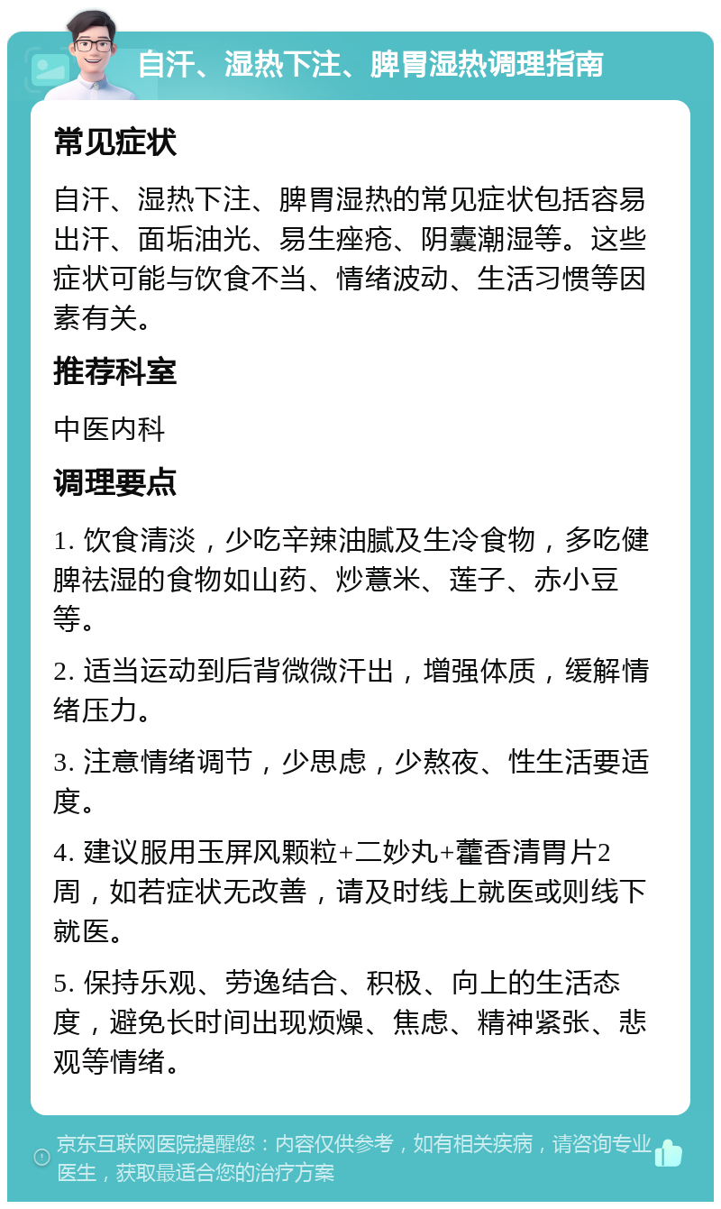 自汗、湿热下注、脾胃湿热调理指南 常见症状 自汗、湿热下注、脾胃湿热的常见症状包括容易出汗、面垢油光、易生痤疮、阴囊潮湿等。这些症状可能与饮食不当、情绪波动、生活习惯等因素有关。 推荐科室 中医内科 调理要点 1. 饮食清淡，少吃辛辣油腻及生冷食物，多吃健脾祛湿的食物如山药、炒薏米、莲子、赤小豆等。 2. 适当运动到后背微微汗出，增强体质，缓解情绪压力。 3. 注意情绪调节，少思虑，少熬夜、性生活要适度。 4. 建议服用玉屏风颗粒+二妙丸+藿香清胃片2周，如若症状无改善，请及时线上就医或则线下就医。 5. 保持乐观、劳逸结合、积极、向上的生活态度，避免长时间出现烦燥、焦虑、精神紧张、悲观等情绪。