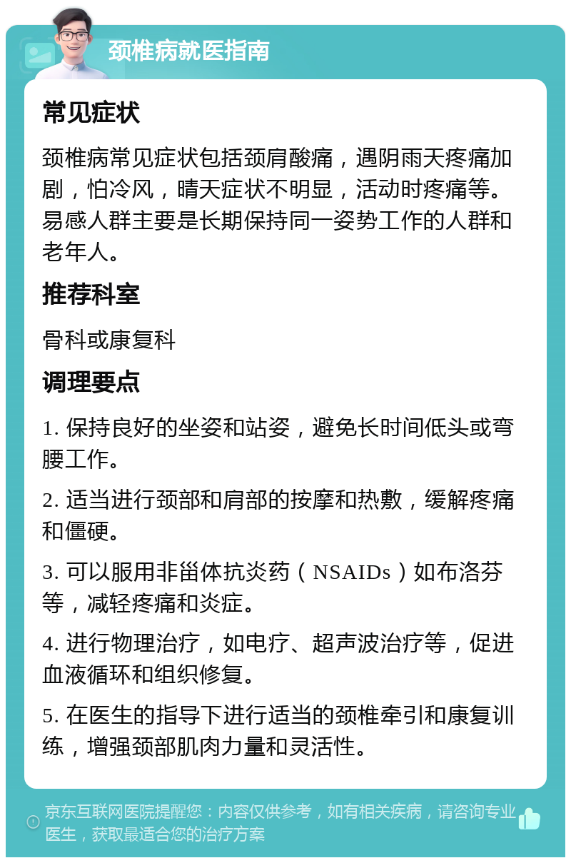 颈椎病就医指南 常见症状 颈椎病常见症状包括颈肩酸痛，遇阴雨天疼痛加剧，怕冷风，晴天症状不明显，活动时疼痛等。易感人群主要是长期保持同一姿势工作的人群和老年人。 推荐科室 骨科或康复科 调理要点 1. 保持良好的坐姿和站姿，避免长时间低头或弯腰工作。 2. 适当进行颈部和肩部的按摩和热敷，缓解疼痛和僵硬。 3. 可以服用非甾体抗炎药（NSAIDs）如布洛芬等，减轻疼痛和炎症。 4. 进行物理治疗，如电疗、超声波治疗等，促进血液循环和组织修复。 5. 在医生的指导下进行适当的颈椎牵引和康复训练，增强颈部肌肉力量和灵活性。