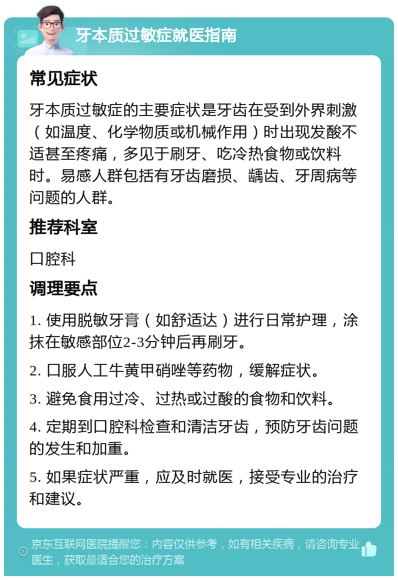 牙本质过敏症就医指南 常见症状 牙本质过敏症的主要症状是牙齿在受到外界刺激（如温度、化学物质或机械作用）时出现发酸不适甚至疼痛，多见于刷牙、吃冷热食物或饮料时。易感人群包括有牙齿磨损、龋齿、牙周病等问题的人群。 推荐科室 口腔科 调理要点 1. 使用脱敏牙膏（如舒适达）进行日常护理，涂抹在敏感部位2-3分钟后再刷牙。 2. 口服人工牛黄甲硝唑等药物，缓解症状。 3. 避免食用过冷、过热或过酸的食物和饮料。 4. 定期到口腔科检查和清洁牙齿，预防牙齿问题的发生和加重。 5. 如果症状严重，应及时就医，接受专业的治疗和建议。