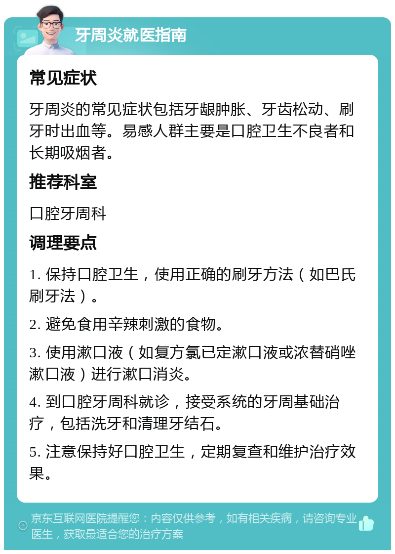 牙周炎就医指南 常见症状 牙周炎的常见症状包括牙龈肿胀、牙齿松动、刷牙时出血等。易感人群主要是口腔卫生不良者和长期吸烟者。 推荐科室 口腔牙周科 调理要点 1. 保持口腔卫生，使用正确的刷牙方法（如巴氏刷牙法）。 2. 避免食用辛辣刺激的食物。 3. 使用漱口液（如复方氯已定漱口液或浓替硝唑漱口液）进行漱口消炎。 4. 到口腔牙周科就诊，接受系统的牙周基础治疗，包括洗牙和清理牙结石。 5. 注意保持好口腔卫生，定期复查和维护治疗效果。