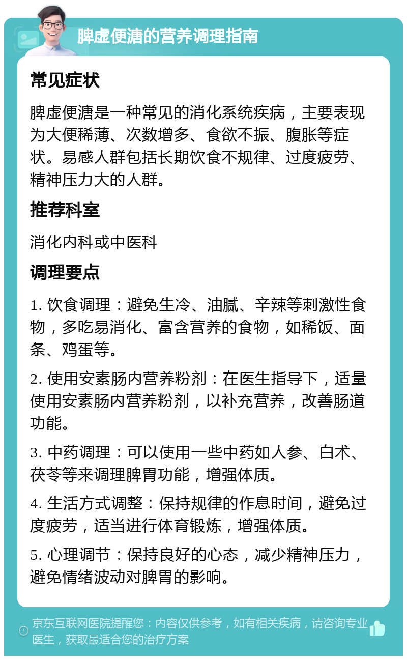 脾虚便溏的营养调理指南 常见症状 脾虚便溏是一种常见的消化系统疾病，主要表现为大便稀薄、次数增多、食欲不振、腹胀等症状。易感人群包括长期饮食不规律、过度疲劳、精神压力大的人群。 推荐科室 消化内科或中医科 调理要点 1. 饮食调理：避免生冷、油腻、辛辣等刺激性食物，多吃易消化、富含营养的食物，如稀饭、面条、鸡蛋等。 2. 使用安素肠内营养粉剂：在医生指导下，适量使用安素肠内营养粉剂，以补充营养，改善肠道功能。 3. 中药调理：可以使用一些中药如人参、白术、茯苓等来调理脾胃功能，增强体质。 4. 生活方式调整：保持规律的作息时间，避免过度疲劳，适当进行体育锻炼，增强体质。 5. 心理调节：保持良好的心态，减少精神压力，避免情绪波动对脾胃的影响。