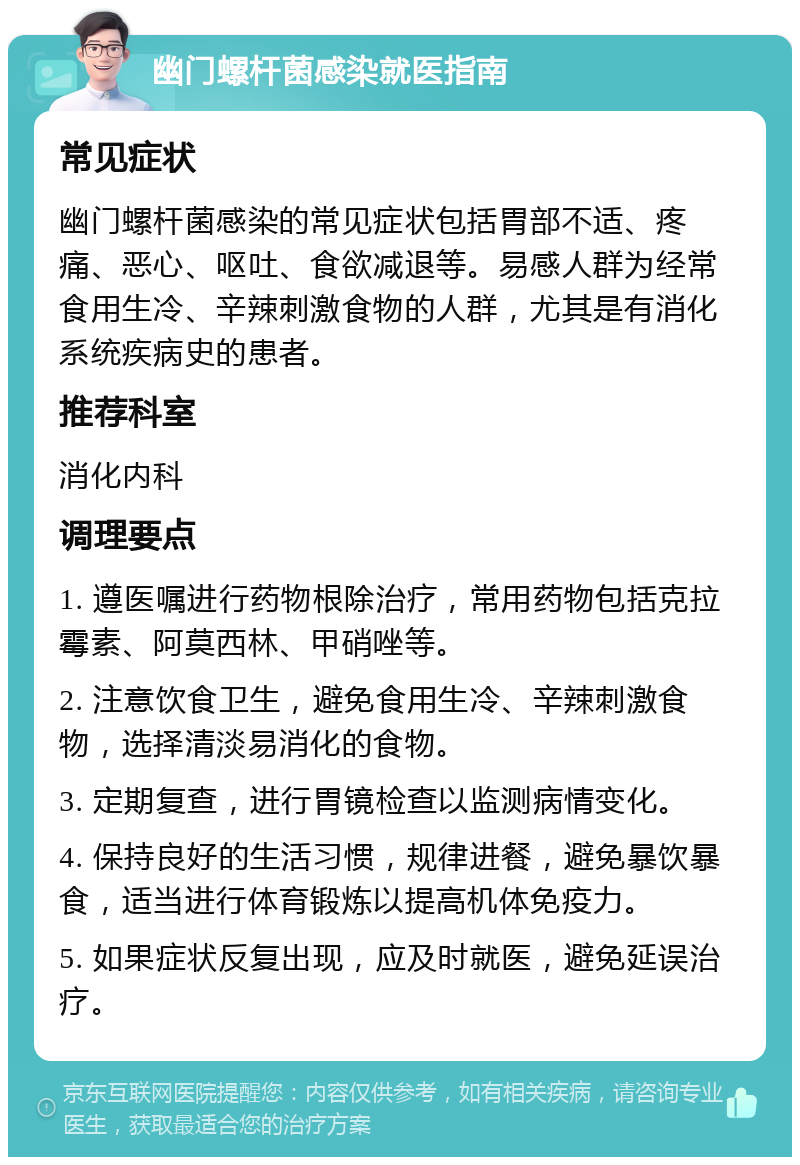 幽门螺杆菌感染就医指南 常见症状 幽门螺杆菌感染的常见症状包括胃部不适、疼痛、恶心、呕吐、食欲减退等。易感人群为经常食用生冷、辛辣刺激食物的人群，尤其是有消化系统疾病史的患者。 推荐科室 消化内科 调理要点 1. 遵医嘱进行药物根除治疗，常用药物包括克拉霉素、阿莫西林、甲硝唑等。 2. 注意饮食卫生，避免食用生冷、辛辣刺激食物，选择清淡易消化的食物。 3. 定期复查，进行胃镜检查以监测病情变化。 4. 保持良好的生活习惯，规律进餐，避免暴饮暴食，适当进行体育锻炼以提高机体免疫力。 5. 如果症状反复出现，应及时就医，避免延误治疗。