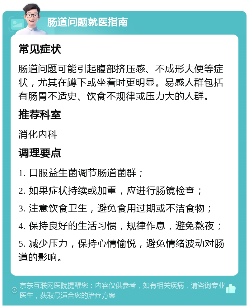 肠道问题就医指南 常见症状 肠道问题可能引起腹部挤压感、不成形大便等症状，尤其在蹲下或坐着时更明显。易感人群包括有肠胃不适史、饮食不规律或压力大的人群。 推荐科室 消化内科 调理要点 1. 口服益生菌调节肠道菌群； 2. 如果症状持续或加重，应进行肠镜检查； 3. 注意饮食卫生，避免食用过期或不洁食物； 4. 保持良好的生活习惯，规律作息，避免熬夜； 5. 减少压力，保持心情愉悦，避免情绪波动对肠道的影响。