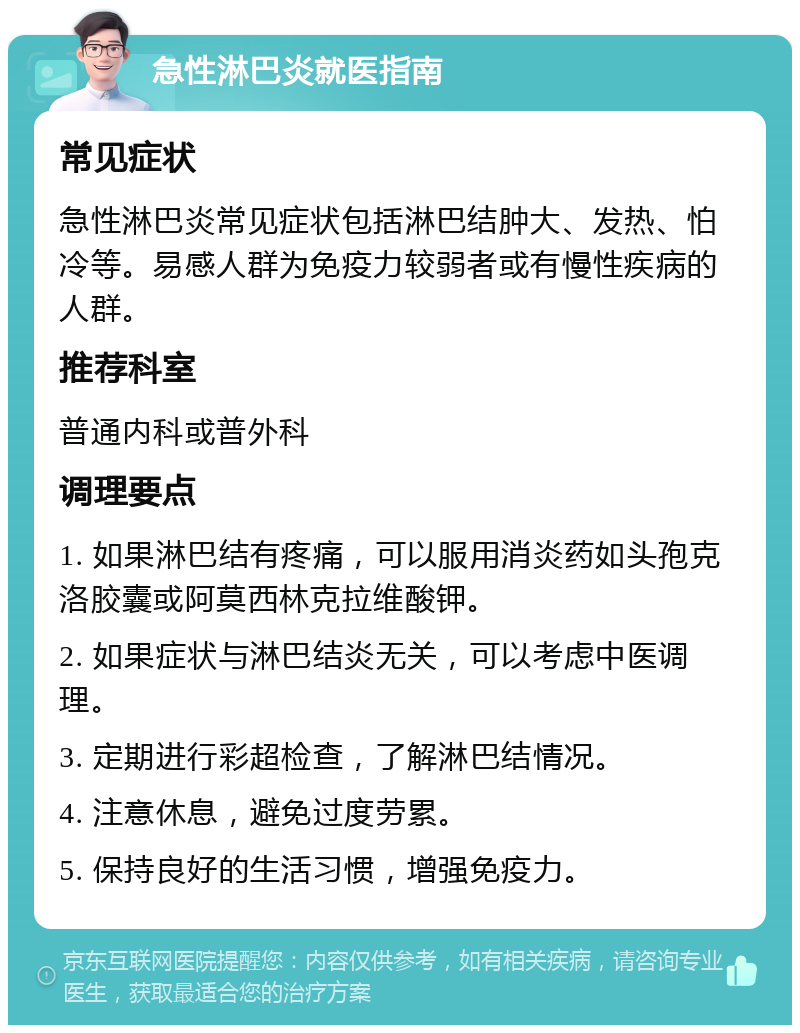 急性淋巴炎就医指南 常见症状 急性淋巴炎常见症状包括淋巴结肿大、发热、怕冷等。易感人群为免疫力较弱者或有慢性疾病的人群。 推荐科室 普通内科或普外科 调理要点 1. 如果淋巴结有疼痛，可以服用消炎药如头孢克洛胶囊或阿莫西林克拉维酸钾。 2. 如果症状与淋巴结炎无关，可以考虑中医调理。 3. 定期进行彩超检查，了解淋巴结情况。 4. 注意休息，避免过度劳累。 5. 保持良好的生活习惯，增强免疫力。