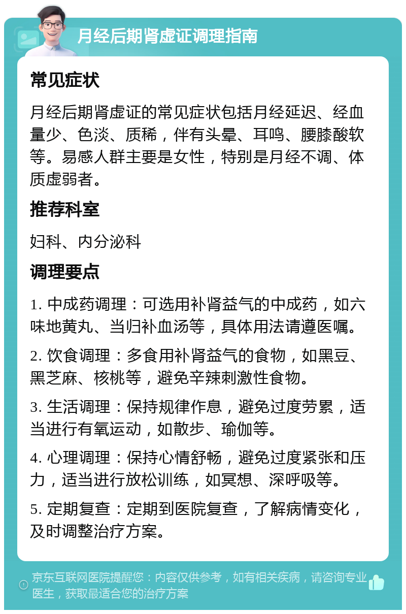 月经后期肾虚证调理指南 常见症状 月经后期肾虚证的常见症状包括月经延迟、经血量少、色淡、质稀，伴有头晕、耳鸣、腰膝酸软等。易感人群主要是女性，特别是月经不调、体质虚弱者。 推荐科室 妇科、内分泌科 调理要点 1. 中成药调理：可选用补肾益气的中成药，如六味地黄丸、当归补血汤等，具体用法请遵医嘱。 2. 饮食调理：多食用补肾益气的食物，如黑豆、黑芝麻、核桃等，避免辛辣刺激性食物。 3. 生活调理：保持规律作息，避免过度劳累，适当进行有氧运动，如散步、瑜伽等。 4. 心理调理：保持心情舒畅，避免过度紧张和压力，适当进行放松训练，如冥想、深呼吸等。 5. 定期复查：定期到医院复查，了解病情变化，及时调整治疗方案。