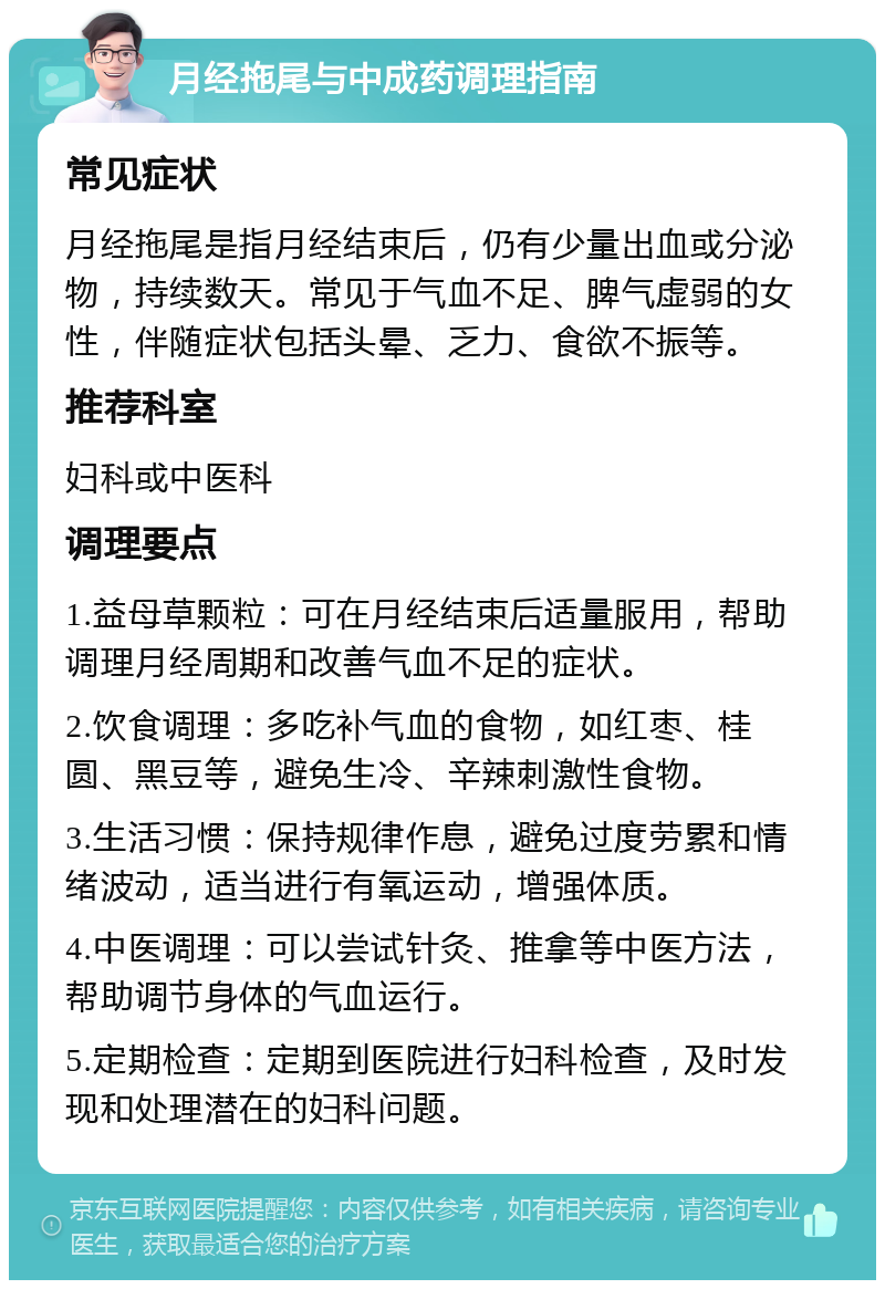 月经拖尾与中成药调理指南 常见症状 月经拖尾是指月经结束后，仍有少量出血或分泌物，持续数天。常见于气血不足、脾气虚弱的女性，伴随症状包括头晕、乏力、食欲不振等。 推荐科室 妇科或中医科 调理要点 1.益母草颗粒：可在月经结束后适量服用，帮助调理月经周期和改善气血不足的症状。 2.饮食调理：多吃补气血的食物，如红枣、桂圆、黑豆等，避免生冷、辛辣刺激性食物。 3.生活习惯：保持规律作息，避免过度劳累和情绪波动，适当进行有氧运动，增强体质。 4.中医调理：可以尝试针灸、推拿等中医方法，帮助调节身体的气血运行。 5.定期检查：定期到医院进行妇科检查，及时发现和处理潜在的妇科问题。