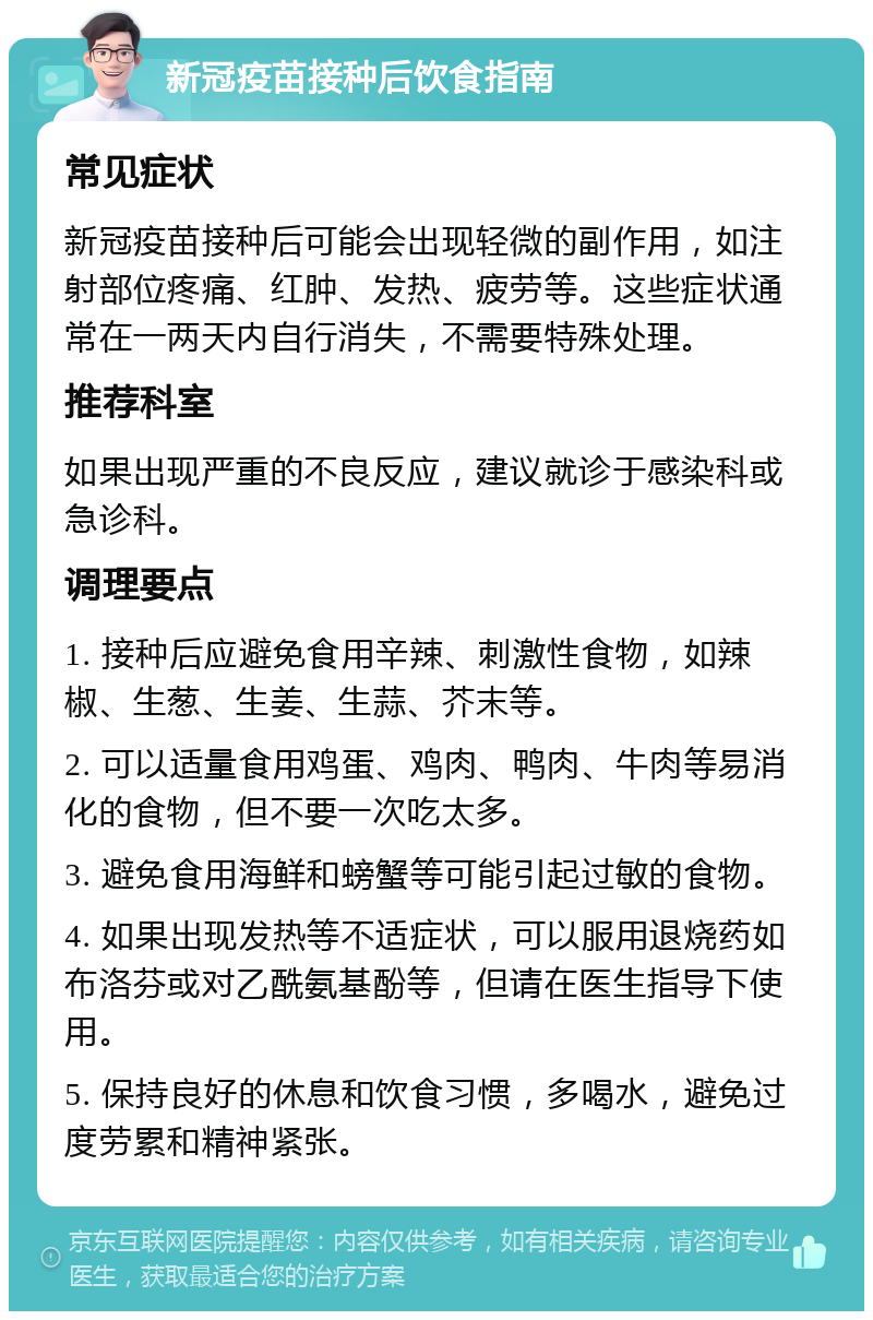 新冠疫苗接种后饮食指南 常见症状 新冠疫苗接种后可能会出现轻微的副作用，如注射部位疼痛、红肿、发热、疲劳等。这些症状通常在一两天内自行消失，不需要特殊处理。 推荐科室 如果出现严重的不良反应，建议就诊于感染科或急诊科。 调理要点 1. 接种后应避免食用辛辣、刺激性食物，如辣椒、生葱、生姜、生蒜、芥末等。 2. 可以适量食用鸡蛋、鸡肉、鸭肉、牛肉等易消化的食物，但不要一次吃太多。 3. 避免食用海鲜和螃蟹等可能引起过敏的食物。 4. 如果出现发热等不适症状，可以服用退烧药如布洛芬或对乙酰氨基酚等，但请在医生指导下使用。 5. 保持良好的休息和饮食习惯，多喝水，避免过度劳累和精神紧张。