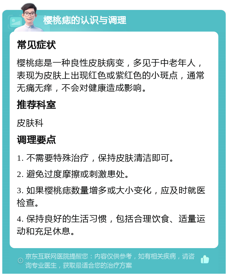 樱桃痣的认识与调理 常见症状 樱桃痣是一种良性皮肤病变，多见于中老年人，表现为皮肤上出现红色或紫红色的小斑点，通常无痛无痒，不会对健康造成影响。 推荐科室 皮肤科 调理要点 1. 不需要特殊治疗，保持皮肤清洁即可。 2. 避免过度摩擦或刺激患处。 3. 如果樱桃痣数量增多或大小变化，应及时就医检查。 4. 保持良好的生活习惯，包括合理饮食、适量运动和充足休息。