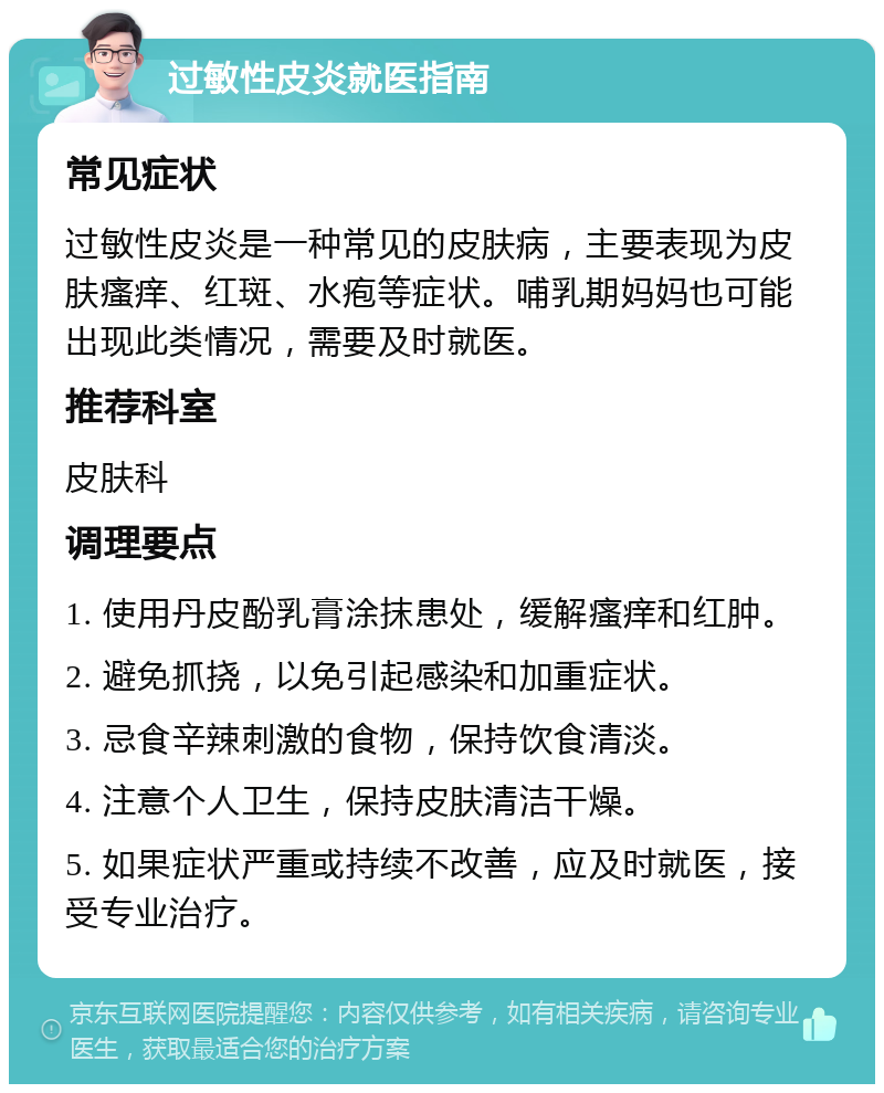 过敏性皮炎就医指南 常见症状 过敏性皮炎是一种常见的皮肤病，主要表现为皮肤瘙痒、红斑、水疱等症状。哺乳期妈妈也可能出现此类情况，需要及时就医。 推荐科室 皮肤科 调理要点 1. 使用丹皮酚乳膏涂抹患处，缓解瘙痒和红肿。 2. 避免抓挠，以免引起感染和加重症状。 3. 忌食辛辣刺激的食物，保持饮食清淡。 4. 注意个人卫生，保持皮肤清洁干燥。 5. 如果症状严重或持续不改善，应及时就医，接受专业治疗。