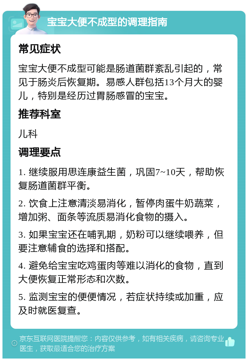 宝宝大便不成型的调理指南 常见症状 宝宝大便不成型可能是肠道菌群紊乱引起的，常见于肠炎后恢复期。易感人群包括13个月大的婴儿，特别是经历过胃肠感冒的宝宝。 推荐科室 儿科 调理要点 1. 继续服用思连康益生菌，巩固7~10天，帮助恢复肠道菌群平衡。 2. 饮食上注意清淡易消化，暂停肉蛋牛奶蔬菜，增加粥、面条等流质易消化食物的摄入。 3. 如果宝宝还在哺乳期，奶粉可以继续喂养，但要注意辅食的选择和搭配。 4. 避免给宝宝吃鸡蛋肉等难以消化的食物，直到大便恢复正常形态和次数。 5. 监测宝宝的便便情况，若症状持续或加重，应及时就医复查。