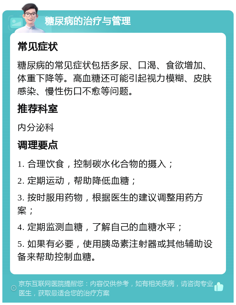 糖尿病的治疗与管理 常见症状 糖尿病的常见症状包括多尿、口渴、食欲增加、体重下降等。高血糖还可能引起视力模糊、皮肤感染、慢性伤口不愈等问题。 推荐科室 内分泌科 调理要点 1. 合理饮食，控制碳水化合物的摄入； 2. 定期运动，帮助降低血糖； 3. 按时服用药物，根据医生的建议调整用药方案； 4. 定期监测血糖，了解自己的血糖水平； 5. 如果有必要，使用胰岛素注射器或其他辅助设备来帮助控制血糖。