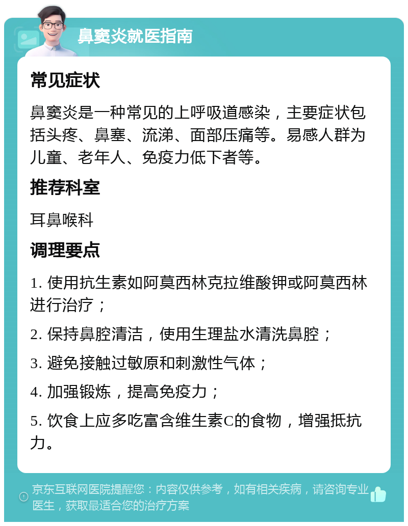 鼻窦炎就医指南 常见症状 鼻窦炎是一种常见的上呼吸道感染，主要症状包括头疼、鼻塞、流涕、面部压痛等。易感人群为儿童、老年人、免疫力低下者等。 推荐科室 耳鼻喉科 调理要点 1. 使用抗生素如阿莫西林克拉维酸钾或阿莫西林进行治疗； 2. 保持鼻腔清洁，使用生理盐水清洗鼻腔； 3. 避免接触过敏原和刺激性气体； 4. 加强锻炼，提高免疫力； 5. 饮食上应多吃富含维生素C的食物，增强抵抗力。