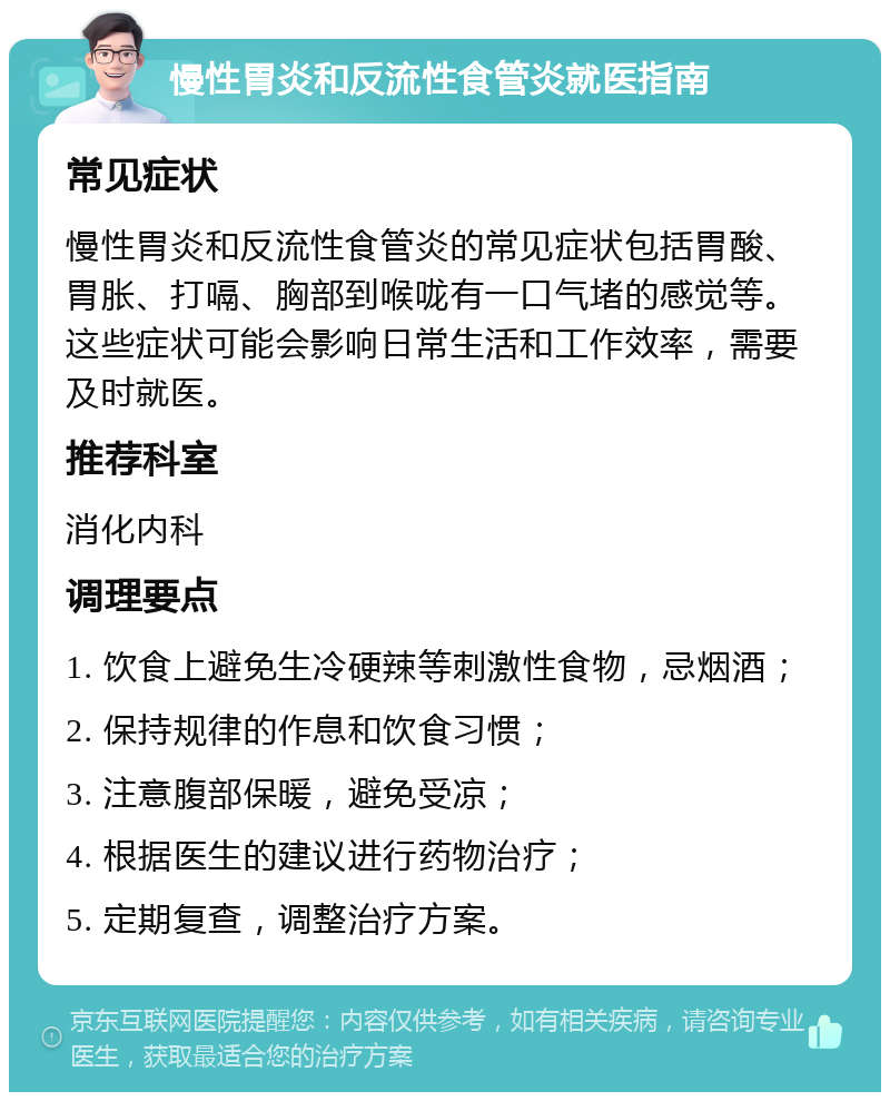 慢性胃炎和反流性食管炎就医指南 常见症状 慢性胃炎和反流性食管炎的常见症状包括胃酸、胃胀、打嗝、胸部到喉咙有一口气堵的感觉等。这些症状可能会影响日常生活和工作效率，需要及时就医。 推荐科室 消化内科 调理要点 1. 饮食上避免生冷硬辣等刺激性食物，忌烟酒； 2. 保持规律的作息和饮食习惯； 3. 注意腹部保暖，避免受凉； 4. 根据医生的建议进行药物治疗； 5. 定期复查，调整治疗方案。