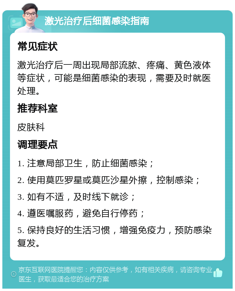 激光治疗后细菌感染指南 常见症状 激光治疗后一周出现局部流脓、疼痛、黄色液体等症状，可能是细菌感染的表现，需要及时就医处理。 推荐科室 皮肤科 调理要点 1. 注意局部卫生，防止细菌感染； 2. 使用莫匹罗星或莫匹沙星外擦，控制感染； 3. 如有不适，及时线下就诊； 4. 遵医嘱服药，避免自行停药； 5. 保持良好的生活习惯，增强免疫力，预防感染复发。