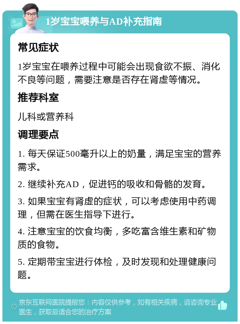 1岁宝宝喂养与AD补充指南 常见症状 1岁宝宝在喂养过程中可能会出现食欲不振、消化不良等问题，需要注意是否存在肾虚等情况。 推荐科室 儿科或营养科 调理要点 1. 每天保证500毫升以上的奶量，满足宝宝的营养需求。 2. 继续补充AD，促进钙的吸收和骨骼的发育。 3. 如果宝宝有肾虚的症状，可以考虑使用中药调理，但需在医生指导下进行。 4. 注意宝宝的饮食均衡，多吃富含维生素和矿物质的食物。 5. 定期带宝宝进行体检，及时发现和处理健康问题。