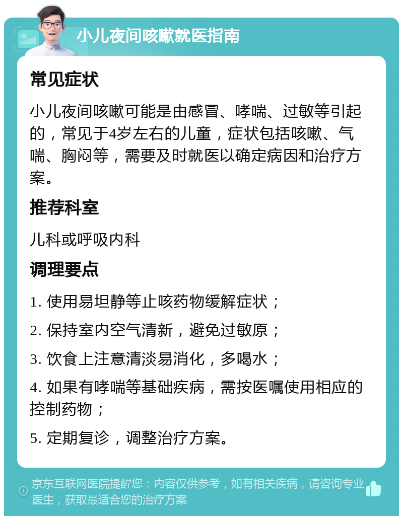 小儿夜间咳嗽就医指南 常见症状 小儿夜间咳嗽可能是由感冒、哮喘、过敏等引起的，常见于4岁左右的儿童，症状包括咳嗽、气喘、胸闷等，需要及时就医以确定病因和治疗方案。 推荐科室 儿科或呼吸内科 调理要点 1. 使用易坦静等止咳药物缓解症状； 2. 保持室内空气清新，避免过敏原； 3. 饮食上注意清淡易消化，多喝水； 4. 如果有哮喘等基础疾病，需按医嘱使用相应的控制药物； 5. 定期复诊，调整治疗方案。