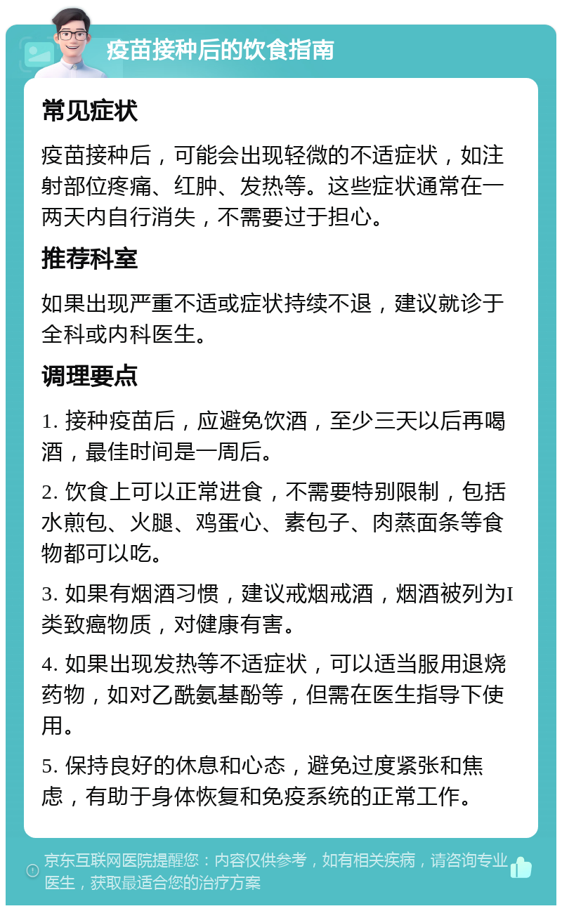 疫苗接种后的饮食指南 常见症状 疫苗接种后，可能会出现轻微的不适症状，如注射部位疼痛、红肿、发热等。这些症状通常在一两天内自行消失，不需要过于担心。 推荐科室 如果出现严重不适或症状持续不退，建议就诊于全科或内科医生。 调理要点 1. 接种疫苗后，应避免饮酒，至少三天以后再喝酒，最佳时间是一周后。 2. 饮食上可以正常进食，不需要特别限制，包括水煎包、火腿、鸡蛋心、素包子、肉蒸面条等食物都可以吃。 3. 如果有烟酒习惯，建议戒烟戒酒，烟酒被列为I类致癌物质，对健康有害。 4. 如果出现发热等不适症状，可以适当服用退烧药物，如对乙酰氨基酚等，但需在医生指导下使用。 5. 保持良好的休息和心态，避免过度紧张和焦虑，有助于身体恢复和免疫系统的正常工作。