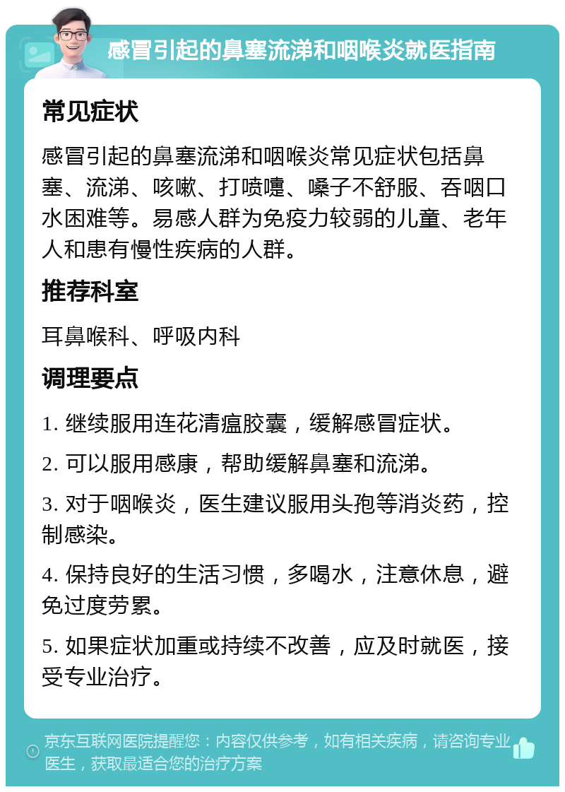 感冒引起的鼻塞流涕和咽喉炎就医指南 常见症状 感冒引起的鼻塞流涕和咽喉炎常见症状包括鼻塞、流涕、咳嗽、打喷嚏、嗓子不舒服、吞咽口水困难等。易感人群为免疫力较弱的儿童、老年人和患有慢性疾病的人群。 推荐科室 耳鼻喉科、呼吸内科 调理要点 1. 继续服用连花清瘟胶囊，缓解感冒症状。 2. 可以服用感康，帮助缓解鼻塞和流涕。 3. 对于咽喉炎，医生建议服用头孢等消炎药，控制感染。 4. 保持良好的生活习惯，多喝水，注意休息，避免过度劳累。 5. 如果症状加重或持续不改善，应及时就医，接受专业治疗。