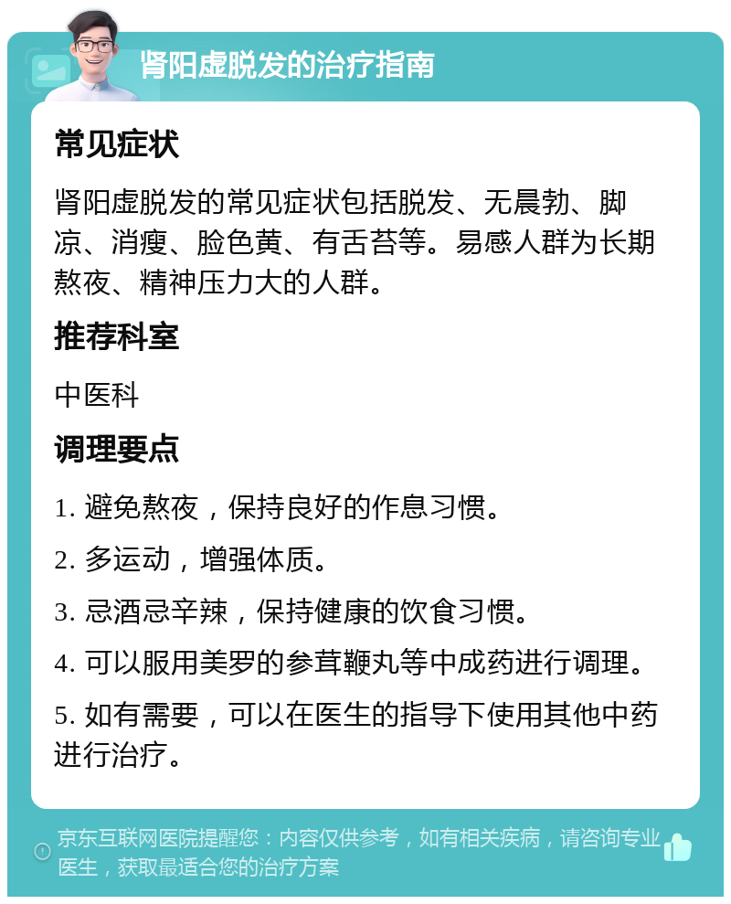 肾阳虚脱发的治疗指南 常见症状 肾阳虚脱发的常见症状包括脱发、无晨勃、脚凉、消瘦、脸色黄、有舌苔等。易感人群为长期熬夜、精神压力大的人群。 推荐科室 中医科 调理要点 1. 避免熬夜，保持良好的作息习惯。 2. 多运动，增强体质。 3. 忌酒忌辛辣，保持健康的饮食习惯。 4. 可以服用美罗的参茸鞭丸等中成药进行调理。 5. 如有需要，可以在医生的指导下使用其他中药进行治疗。