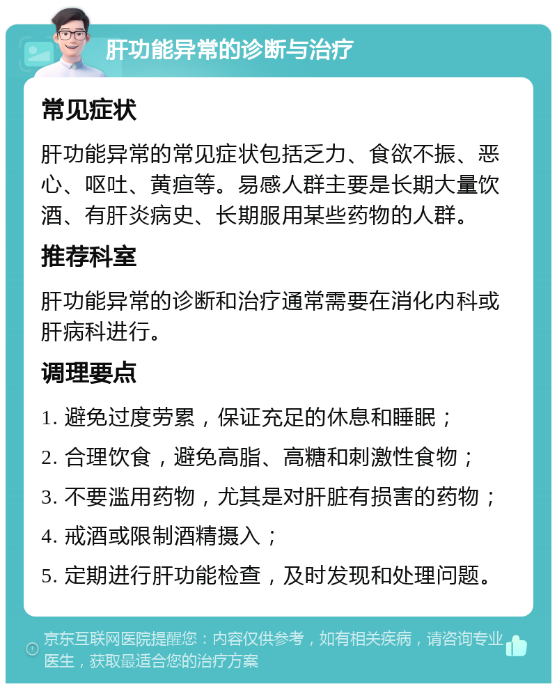 肝功能异常的诊断与治疗 常见症状 肝功能异常的常见症状包括乏力、食欲不振、恶心、呕吐、黄疸等。易感人群主要是长期大量饮酒、有肝炎病史、长期服用某些药物的人群。 推荐科室 肝功能异常的诊断和治疗通常需要在消化内科或肝病科进行。 调理要点 1. 避免过度劳累，保证充足的休息和睡眠； 2. 合理饮食，避免高脂、高糖和刺激性食物； 3. 不要滥用药物，尤其是对肝脏有损害的药物； 4. 戒酒或限制酒精摄入； 5. 定期进行肝功能检查，及时发现和处理问题。