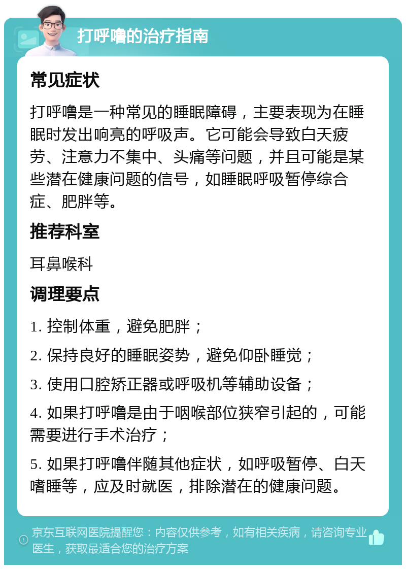 打呼噜的治疗指南 常见症状 打呼噜是一种常见的睡眠障碍，主要表现为在睡眠时发出响亮的呼吸声。它可能会导致白天疲劳、注意力不集中、头痛等问题，并且可能是某些潜在健康问题的信号，如睡眠呼吸暂停综合症、肥胖等。 推荐科室 耳鼻喉科 调理要点 1. 控制体重，避免肥胖； 2. 保持良好的睡眠姿势，避免仰卧睡觉； 3. 使用口腔矫正器或呼吸机等辅助设备； 4. 如果打呼噜是由于咽喉部位狭窄引起的，可能需要进行手术治疗； 5. 如果打呼噜伴随其他症状，如呼吸暂停、白天嗜睡等，应及时就医，排除潜在的健康问题。