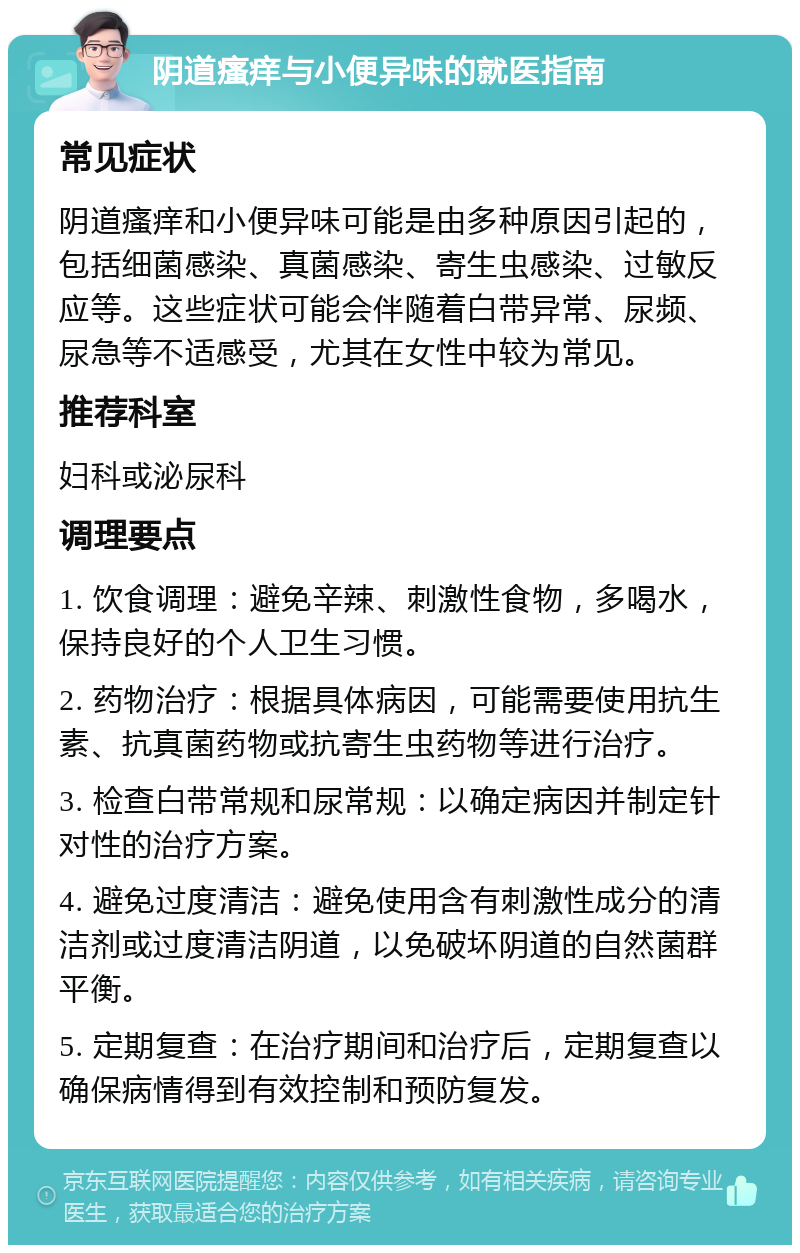 阴道瘙痒与小便异味的就医指南 常见症状 阴道瘙痒和小便异味可能是由多种原因引起的，包括细菌感染、真菌感染、寄生虫感染、过敏反应等。这些症状可能会伴随着白带异常、尿频、尿急等不适感受，尤其在女性中较为常见。 推荐科室 妇科或泌尿科 调理要点 1. 饮食调理：避免辛辣、刺激性食物，多喝水，保持良好的个人卫生习惯。 2. 药物治疗：根据具体病因，可能需要使用抗生素、抗真菌药物或抗寄生虫药物等进行治疗。 3. 检查白带常规和尿常规：以确定病因并制定针对性的治疗方案。 4. 避免过度清洁：避免使用含有刺激性成分的清洁剂或过度清洁阴道，以免破坏阴道的自然菌群平衡。 5. 定期复查：在治疗期间和治疗后，定期复查以确保病情得到有效控制和预防复发。