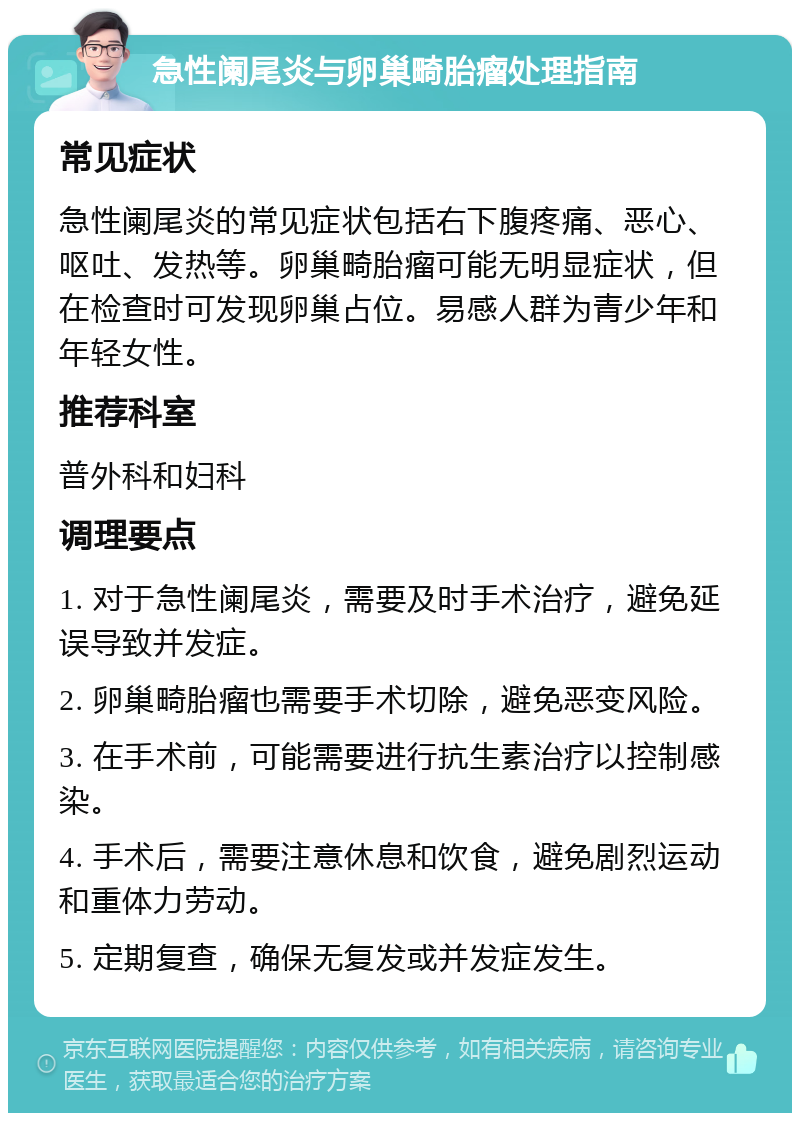 急性阑尾炎与卵巢畸胎瘤处理指南 常见症状 急性阑尾炎的常见症状包括右下腹疼痛、恶心、呕吐、发热等。卵巢畸胎瘤可能无明显症状，但在检查时可发现卵巢占位。易感人群为青少年和年轻女性。 推荐科室 普外科和妇科 调理要点 1. 对于急性阑尾炎，需要及时手术治疗，避免延误导致并发症。 2. 卵巢畸胎瘤也需要手术切除，避免恶变风险。 3. 在手术前，可能需要进行抗生素治疗以控制感染。 4. 手术后，需要注意休息和饮食，避免剧烈运动和重体力劳动。 5. 定期复查，确保无复发或并发症发生。