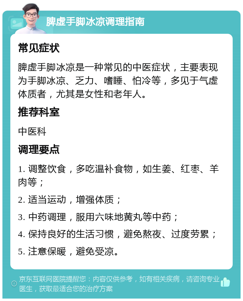 脾虚手脚冰凉调理指南 常见症状 脾虚手脚冰凉是一种常见的中医症状，主要表现为手脚冰凉、乏力、嗜睡、怕冷等，多见于气虚体质者，尤其是女性和老年人。 推荐科室 中医科 调理要点 1. 调整饮食，多吃温补食物，如生姜、红枣、羊肉等； 2. 适当运动，增强体质； 3. 中药调理，服用六味地黄丸等中药； 4. 保持良好的生活习惯，避免熬夜、过度劳累； 5. 注意保暖，避免受凉。